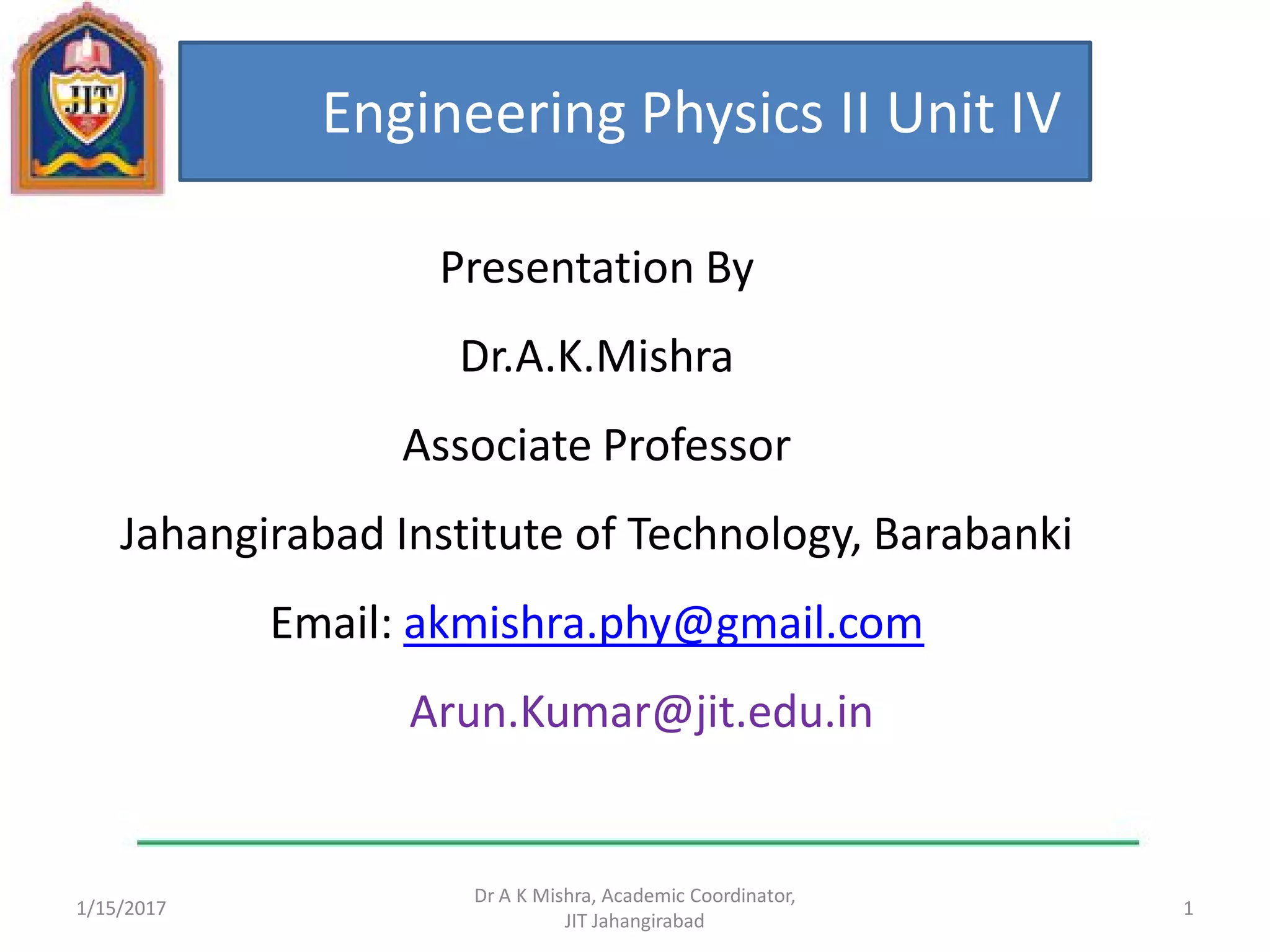 1/15/2017 1
Dr A K Mishra, Academic Coordinator,
JIT Jahangirabad
Engineering Physics II Unit IV
Presentation By
Dr.A.K.Mishra
Associate Professor
Jahangirabad Institute of Technology, Barabanki
Email: akmishra.phy@gmail.com
Arun.Kumar@jit.edu.in
 
