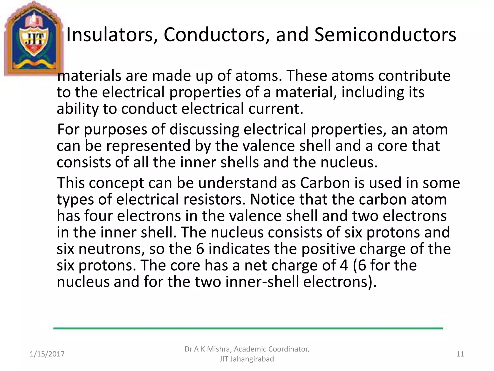 Insulators, Conductors, and Semiconductors
materials are made up of atoms. These atoms contribute
to the electrical properties of a material, including its
ability to conduct electrical current.
For purposes of discussing electrical properties, an atom
can be represented by the valence shell and a core that
consists of all the inner shells and the nucleus.
This concept can be understand as Carbon is used in some
types of electrical resistors. Notice that the carbon atom
has four electrons in the valence shell and two electrons
in the inner shell. The nucleus consists of six protons and
six neutrons, so the 6 indicates the positive charge of the
six protons. The core has a net charge of 4 (6 for the
nucleus and for the two inner-shell electrons).
1/15/2017
Dr A K Mishra, Academic Coordinator,
JIT Jahangirabad
11
 