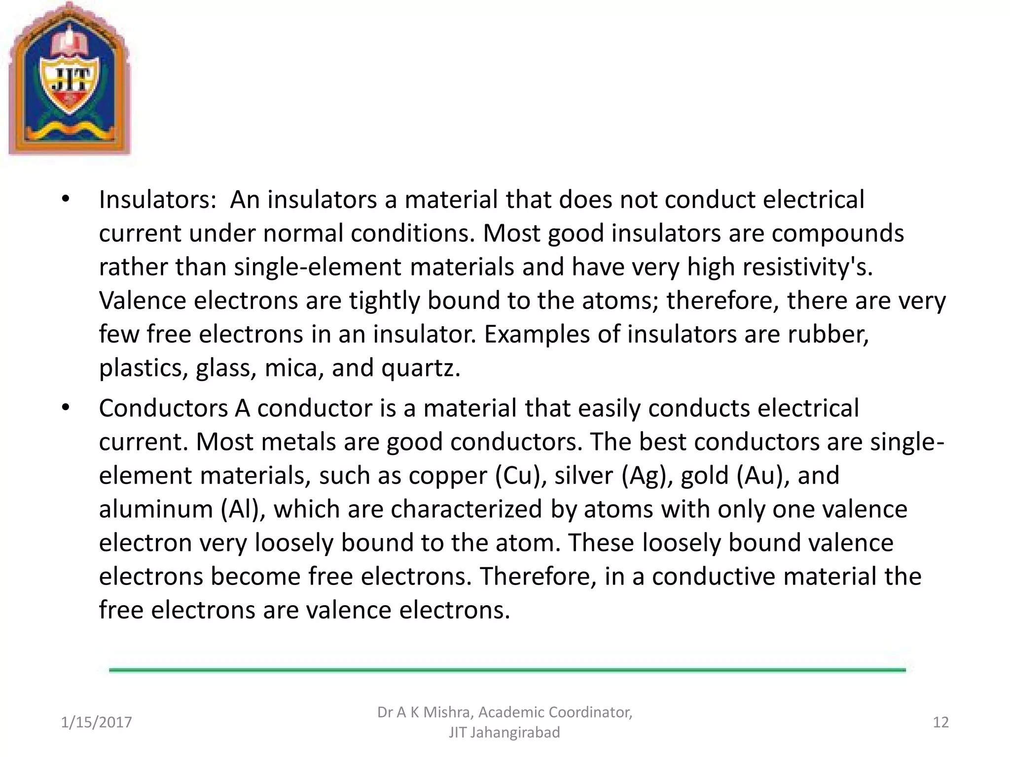 • Insulators: An insulators a material that does not conduct electrical
current under normal conditions. Most good insulators are compounds
rather than single-element materials and have very high resistivity's.
Valence electrons are tightly bound to the atoms; therefore, there are very
few free electrons in an insulator. Examples of insulators are rubber,
plastics, glass, mica, and quartz.
• Conductors A conductor is a material that easily conducts electrical
current. Most metals are good conductors. The best conductors are single-
element materials, such as copper (Cu), silver (Ag), gold (Au), and
aluminum (Al), which are characterized by atoms with only one valence
electron very loosely bound to the atom. These loosely bound valence
electrons become free electrons. Therefore, in a conductive material the
free electrons are valence electrons.
1/15/2017
Dr A K Mishra, Academic Coordinator,
JIT Jahangirabad
12
 