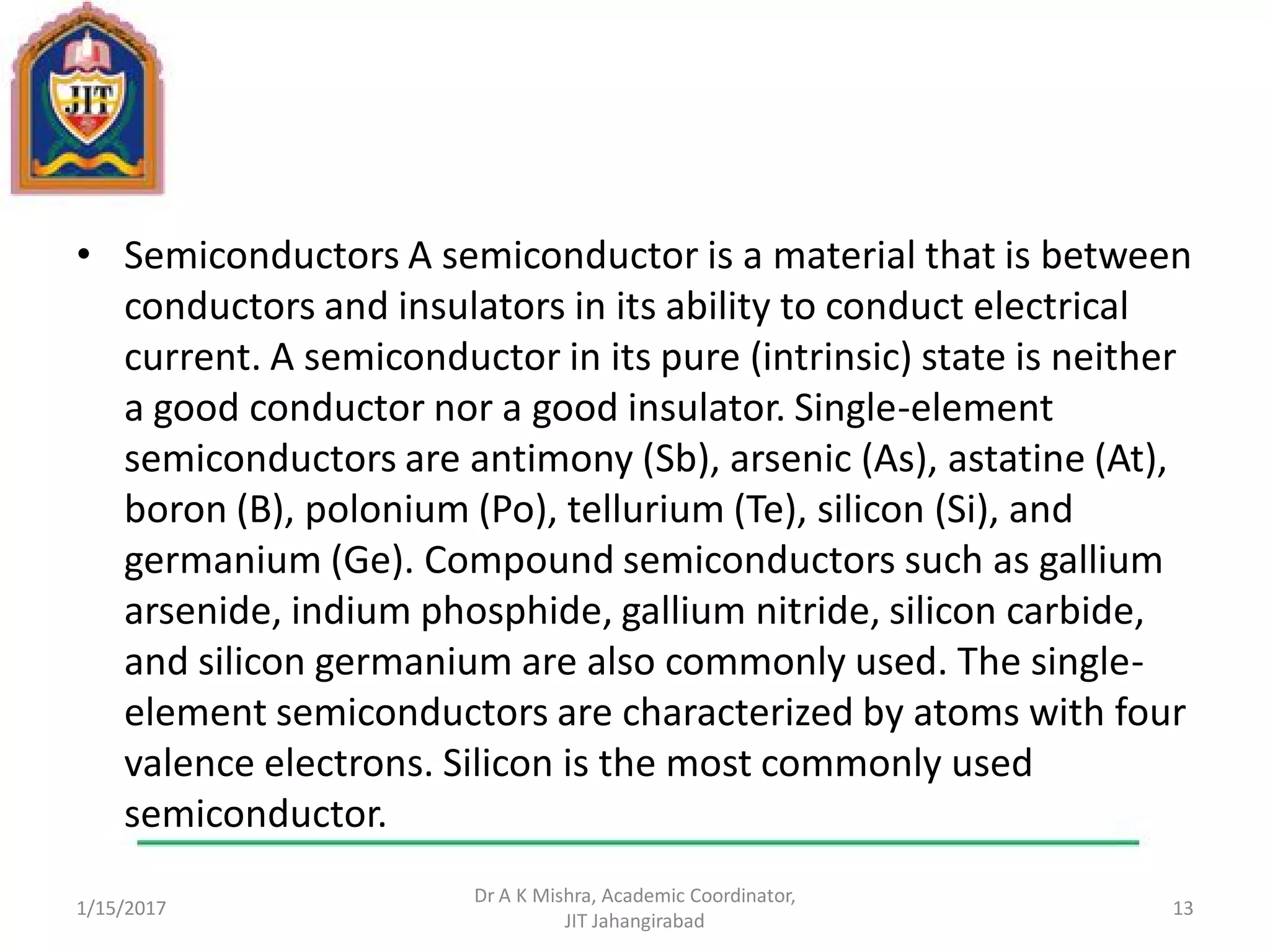 • Semiconductors A semiconductor is a material that is between
conductors and insulators in its ability to conduct electrical
current. A semiconductor in its pure (intrinsic) state is neither
a good conductor nor a good insulator. Single-element
semiconductors are antimony (Sb), arsenic (As), astatine (At),
boron (B), polonium (Po), tellurium (Te), silicon (Si), and
germanium (Ge). Compound semiconductors such as gallium
arsenide, indium phosphide, gallium nitride, silicon carbide,
and silicon germanium are also commonly used. The single-
element semiconductors are characterized by atoms with four
valence electrons. Silicon is the most commonly used
semiconductor.
1/15/2017
Dr A K Mishra, Academic Coordinator,
JIT Jahangirabad
13
 