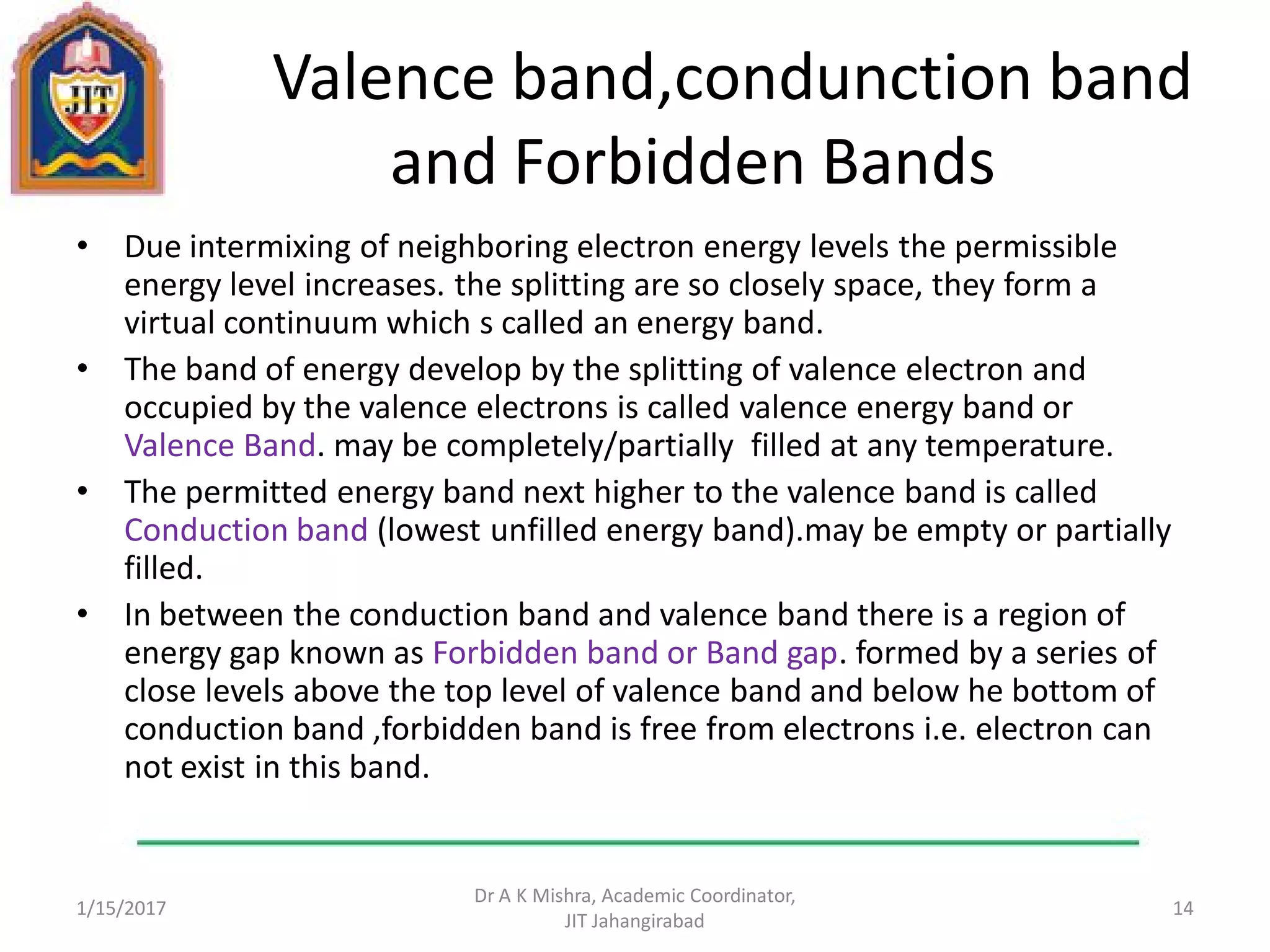 Valence band,condunction band
and Forbidden Bands
• Due intermixing of neighboring electron energy levels the permissible
energy level increases. the splitting are so closely space, they form a
virtual continuum which s called an energy band.
• The band of energy develop by the splitting of valence electron and
occupied by the valence electrons is called valence energy band or
Valence Band. may be completely/partially filled at any temperature.
• The permitted energy band next higher to the valence band is called
Conduction band (lowest unfilled energy band).may be empty or partially
filled.
• In between the conduction band and valence band there is a region of
energy gap known as Forbidden band or Band gap. formed by a series of
close levels above the top level of valence band and below he bottom of
conduction band ,forbidden band is free from electrons i.e. electron can
not exist in this band.
1/15/2017
Dr A K Mishra, Academic Coordinator,
JIT Jahangirabad
14
 