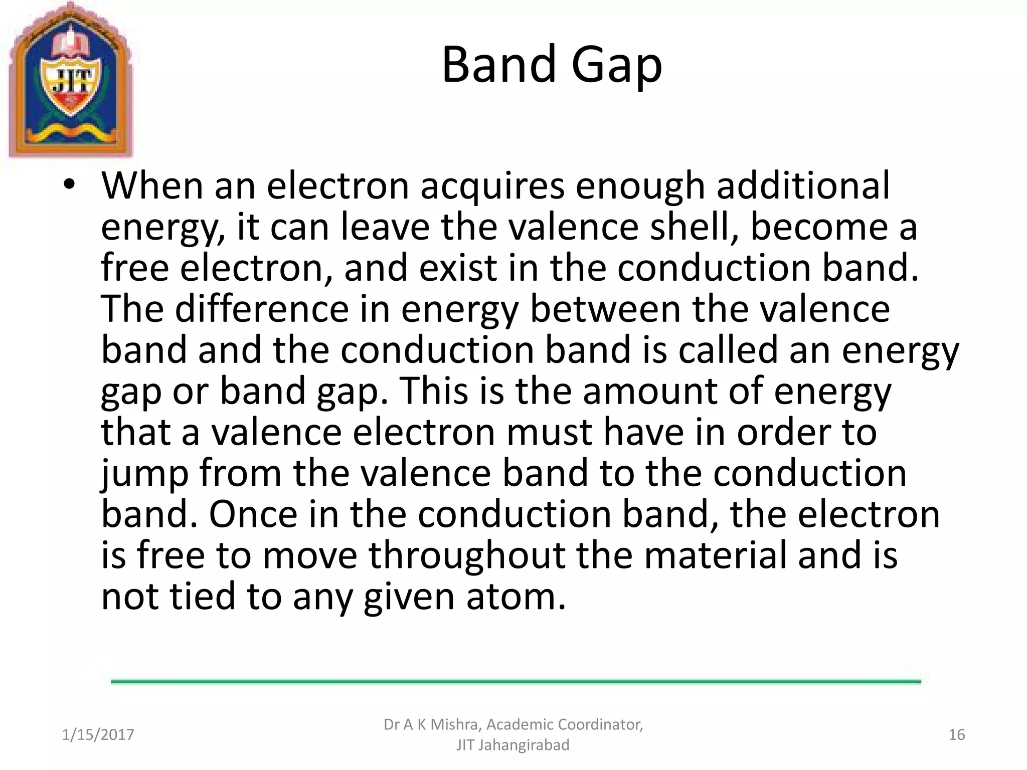 Band Gap
• When an electron acquires enough additional
energy, it can leave the valence shell, become a
free electron, and exist in the conduction band.
The difference in energy between the valence
band and the conduction band is called an energy
gap or band gap. This is the amount of energy
that a valence electron must have in order to
jump from the valence band to the conduction
band. Once in the conduction band, the electron
is free to move throughout the material and is
not tied to any given atom.
1/15/2017
Dr A K Mishra, Academic Coordinator,
JIT Jahangirabad
16
 