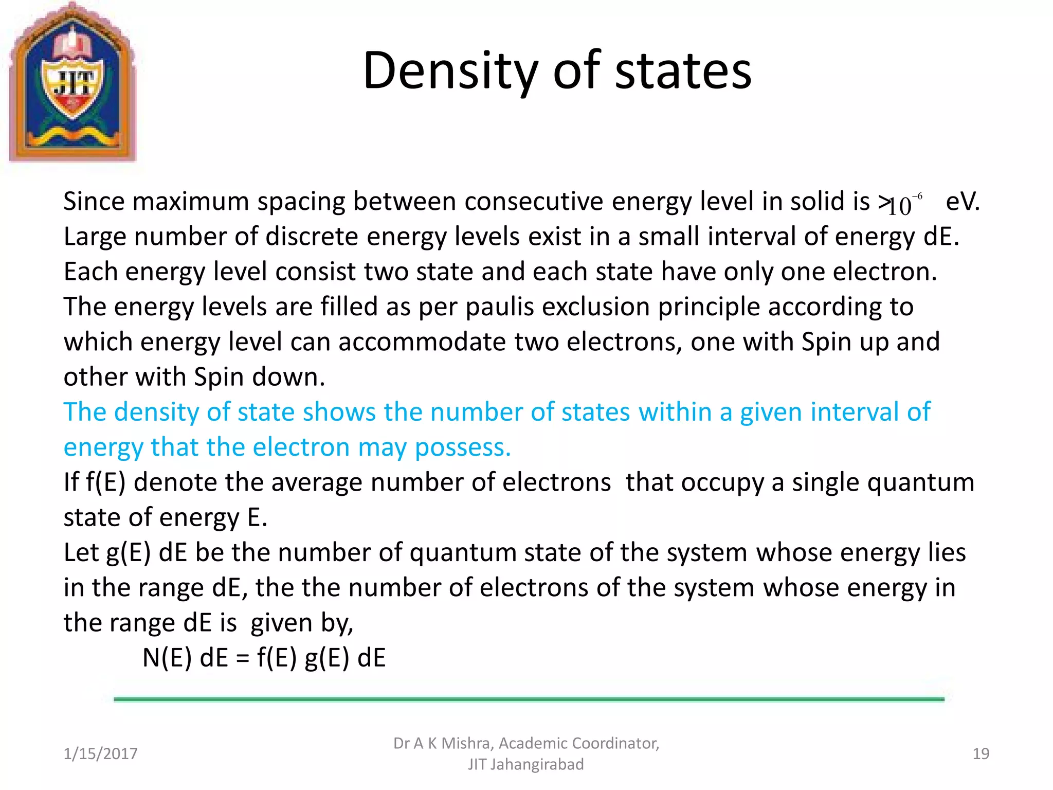 Density of states
Since maximum spacing between consecutive energy level in solid is > eV.
Large number of discrete energy levels exist in a small interval of energy dE.
Each energy level consist two state and each state have only one electron.
The energy levels are filled as per paulis exclusion principle according to
which energy level can accommodate two electrons, one with Spin up and
other with Spin down.
The density of state shows the number of states within a given interval of
energy that the electron may possess.
If f(E) denote the average number of electrons that occupy a single quantum
state of energy E.
Let g(E) dE be the number of quantum state of the system whose energy lies
in the range dE, the the number of electrons of the system whose energy in
the range dE is given by,
N(E) dE = f(E) g(E) dE
1/15/2017
Dr A K Mishra, Academic Coordinator,
JIT Jahangirabad
19
10
6
 
