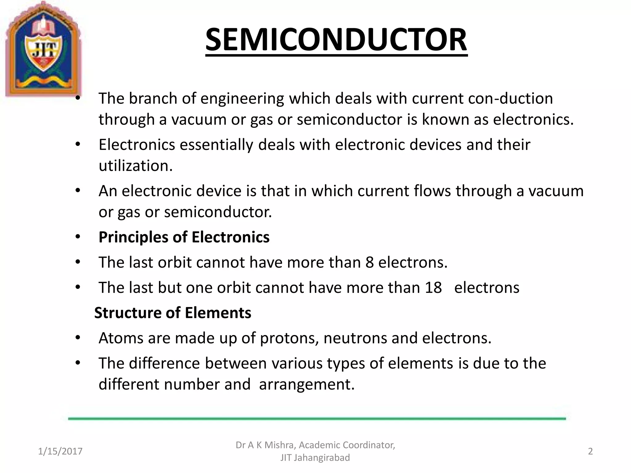 SEMICONDUCTOR
• The branch of engineering which deals with current con-duction
through a vacuum or gas or semiconductor is known as electronics.
• Electronics essentially deals with electronic devices and their
utilization.
• An electronic device is that in which current flows through a vacuum
or gas or semiconductor.
• Principles of Electronics
• The last orbit cannot have more than 8 electrons.
• The last but one orbit cannot have more than 18 electrons
Structure of Elements
• Atoms are made up of protons, neutrons and electrons.
• The difference between various types of elements is due to the
different number and arrangement.
1/15/2017
Dr A K Mishra, Academic Coordinator,
JIT Jahangirabad
2
 