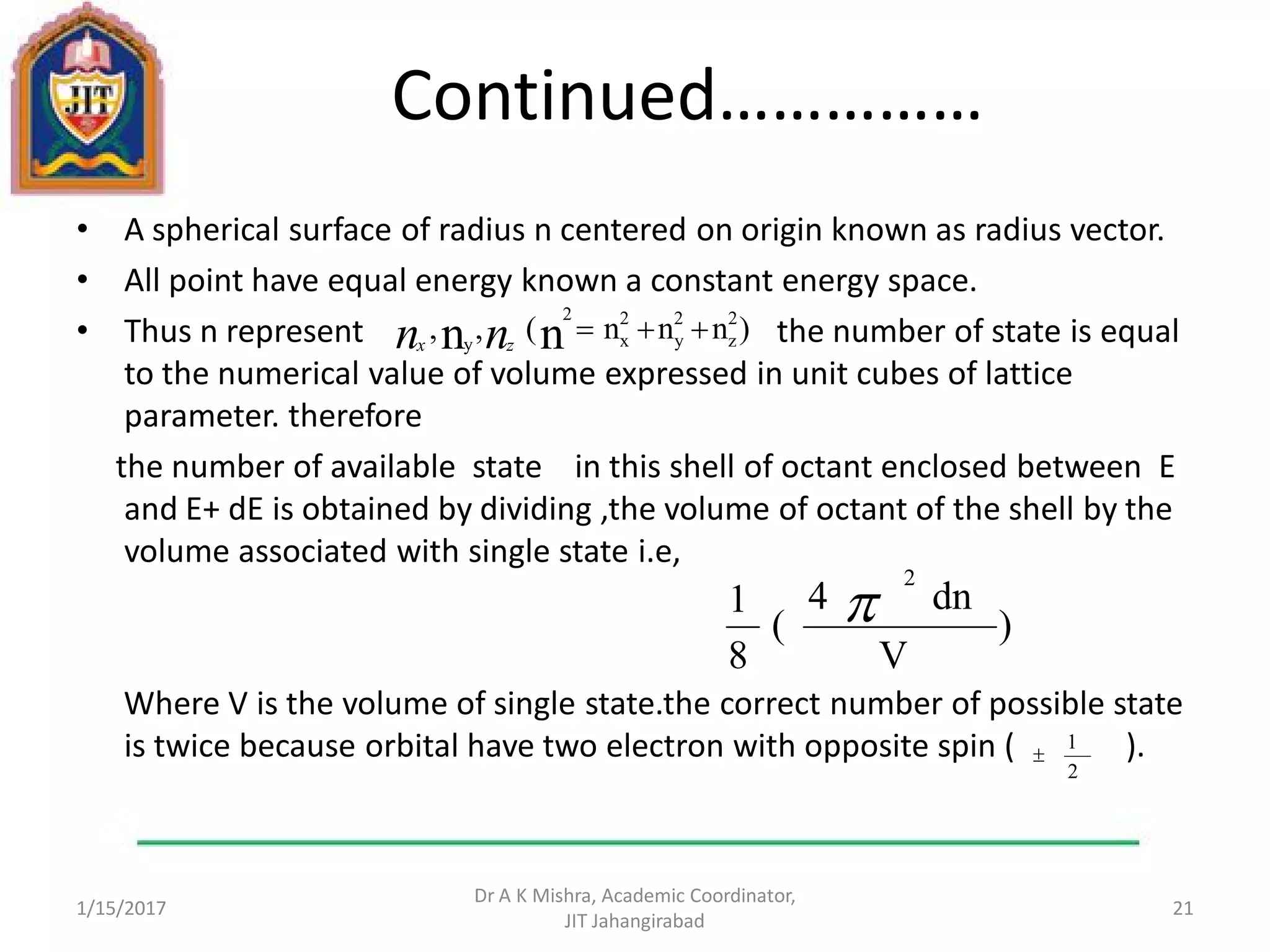 Continued……………
• A spherical surface of radius n centered on origin known as radius vector.
• All point have equal energy known a constant energy space.
• Thus n represent the number of state is equal
to the numerical value of volume expressed in unit cubes of lattice
parameter. therefore
the number of available state in this shell of octant enclosed between E
and E+ dE is obtained by dividing ,the volume of octant of the shell by the
volume associated with single state i.e,
Where V is the volume of single state.the correct number of possible state
is twice because orbital have two electron with opposite spin ( ).
1/15/2017
Dr A K Mishra, Academic Coordinator,
JIT Jahangirabad
21
)nnn(,, 2
z
2
y
2
x
2
y nn nn zx
)
V
dn4
(
8
1
2

2
1

 