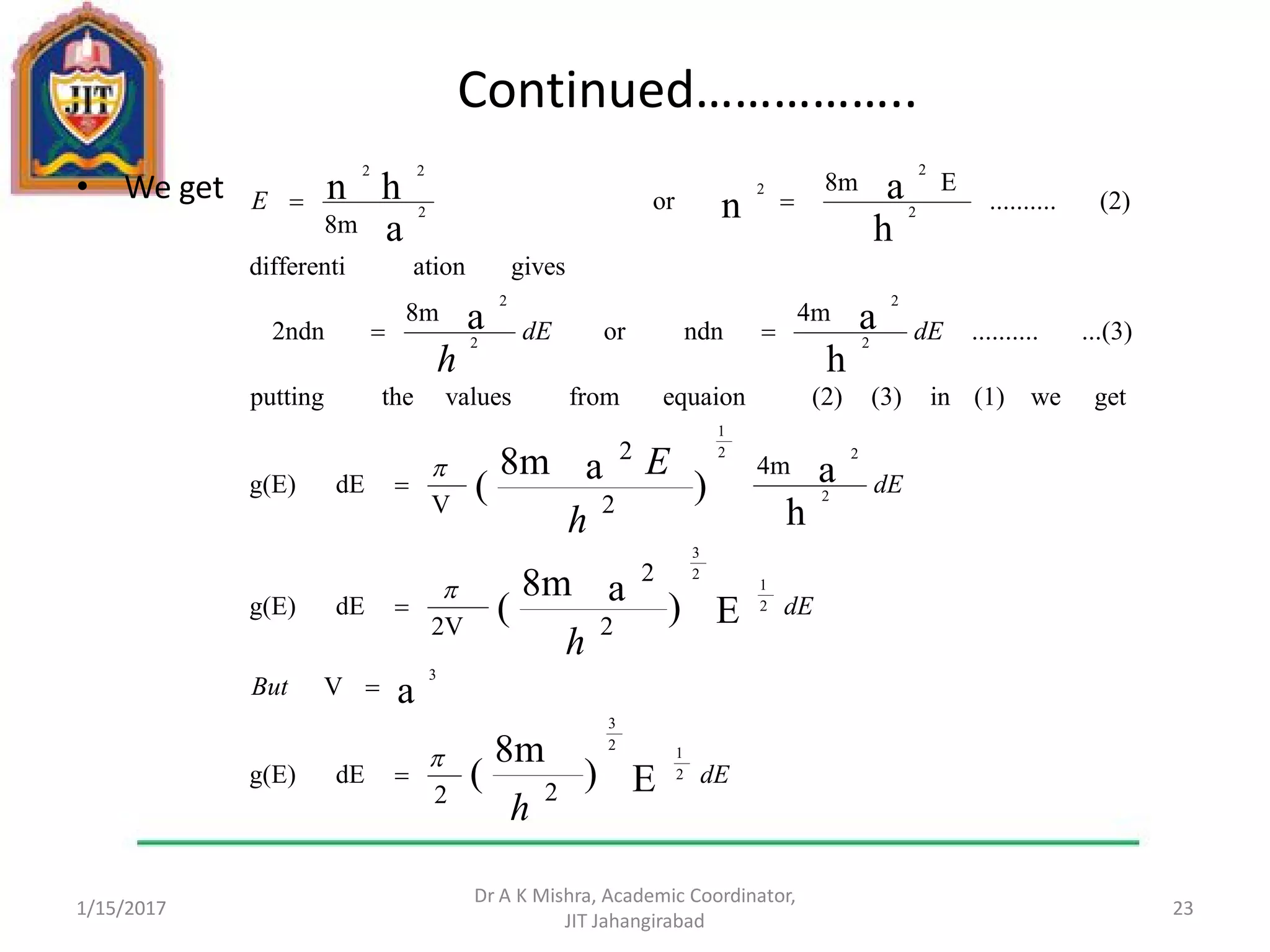 Continued……………..
• We get
1/15/2017
Dr A K Mishra, Academic Coordinator,
JIT Jahangirabad
23
dE
But
dE
dE
dEdE
E
h
h
h
E
h
22
dEg(E)
V
2
2
2V
dEg(E)
4m
2
2
V
dEg(E)
getwe(1)in(3)(2)equaionfromvaluestheputting
...(3)..........
4m
ndnor
8m
2ndn
givesationdifferenti
(2)..........
E8m
or
8m
E)
8m
(
a
E)a8m
(
h
a)a8m
(
h
aa
h
an
a
hn
2
1
2
3
3
2
1
2
3
2
22
1
2
2
2
2
2
2
2
2
22









 