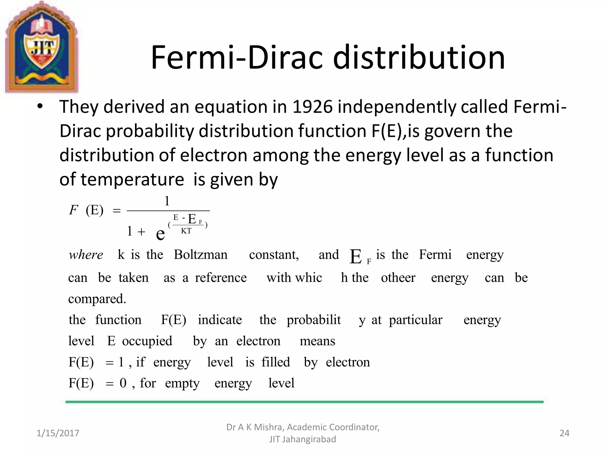 Fermi-Dirac distribution
• They derived an equation in 1926 independently called Fermi-
Dirac probability distribution function F(E),is govern the
distribution of electron among the energy level as a function
of temperature is given by
1/15/2017
Dr A K Mishra, Academic Coordinator,
JIT Jahangirabad
24
levelenergyemptyfor,0F(E)
electronbyfilledislevelenergyif,1F(E)
meanselectronanbyoccupiedElevel
energyparticularatyprobabilittheindicateF(E)functionthe
compared.
becanenergyotheerh thewith whicreferenceaastakenbecan
energyFermitheisandconstant,Boltzmantheisk
E
1
1
(E)
E
e
F
)
KT
-E
( F




where
F
 