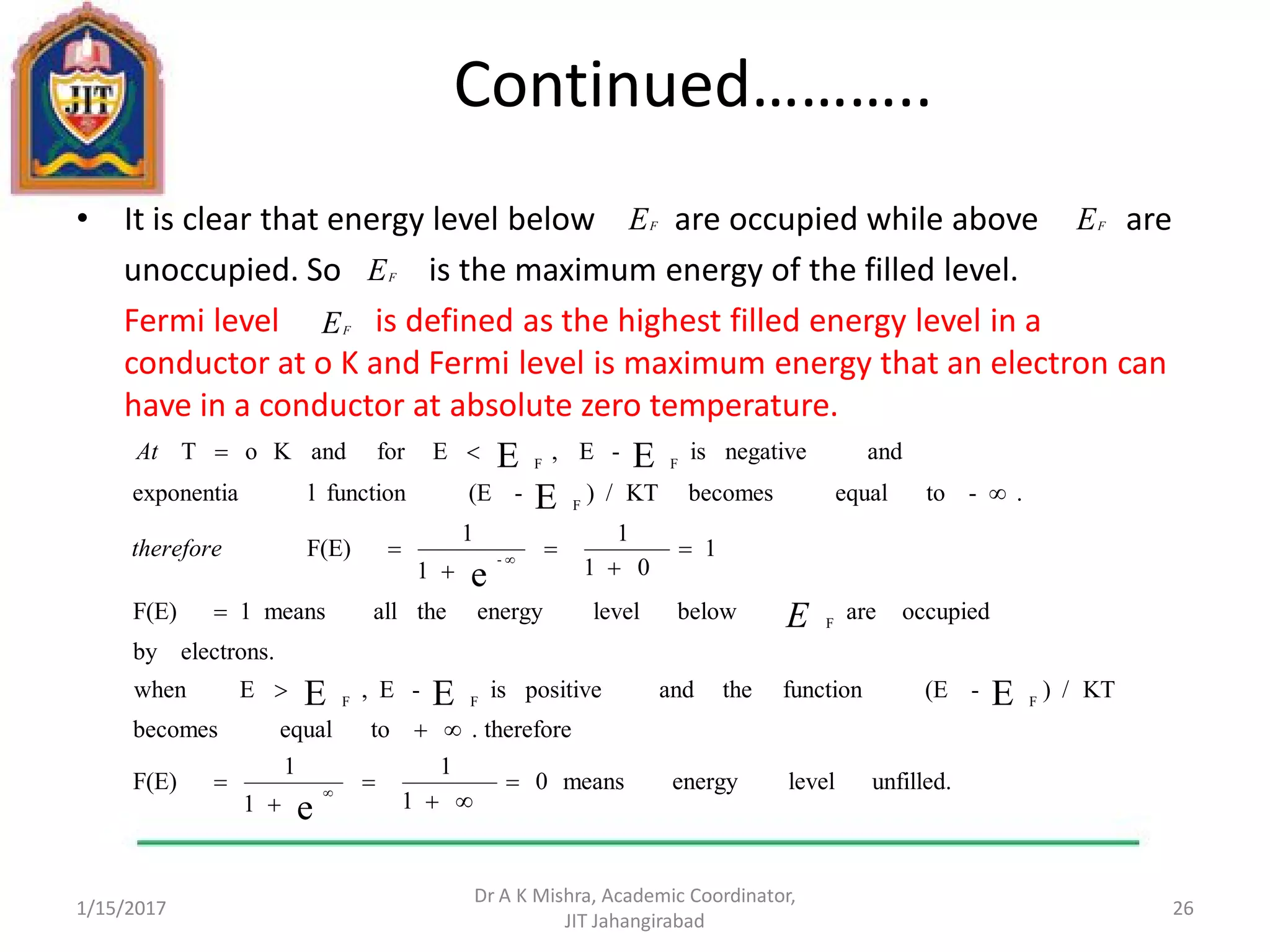 Continued………..
• It is clear that energy level below are occupied while above are
unoccupied. So is the maximum energy of the filled level.
Fermi level is defined as the highest filled energy level in a
conductor at o K and Fermi level is maximum energy that an electron can
have in a conductor at absolute zero temperature.
1/15/2017
Dr A K Mishra, Academic Coordinator,
JIT Jahangirabad
26
EF EF
EF
EF
unfilled.levelenergymeans0
1
1
1
1
F(E)
therefore.toequalbecomes
KT/)-(Efunctiontheandpositiveis-E,Ewhen
electrons.by
occupiedarebelowlevelenergytheallmeans1F(E)
1
01
1
1
1
F(E)
.-toequalbecomesKT/)-(Efunctionlexponentia
andnegativeis-E,EforandKoT
e
EEE
e
E
EE
FFF
F
-
F
FF

















E
therefore
At
 