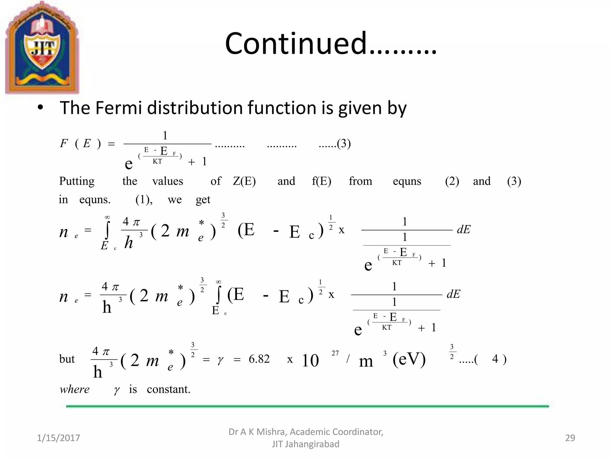 Continued………
• The Fermi distribution function is given by
1/15/2017
Dr A K Mishra, Academic Coordinator,
JIT Jahangirabad
29
constant.is
)4.....(/x6.82*4
but
E
1
E
1
1
xc
*4
1
E
1
1
xc
*4
getwe(1),equns.in
(3)and(2)equnsfromf(E)andZ(E)ofvaluesthePutting
......(3)....................
1
E
1
)(
(eV)m10)2(
h
e
)E-(E)2(
h
e
)E-(E)2(
e
2
3
3272
3
3
)
KT
-E
(
2
1
2
3
3
)
KT
-E
(
2
1
2
3
3
)
KT
-E
(
c
F
F
c
F





where
e
dE
e
dE
e
E
EF
m
mn
m
h
n
e
e











 