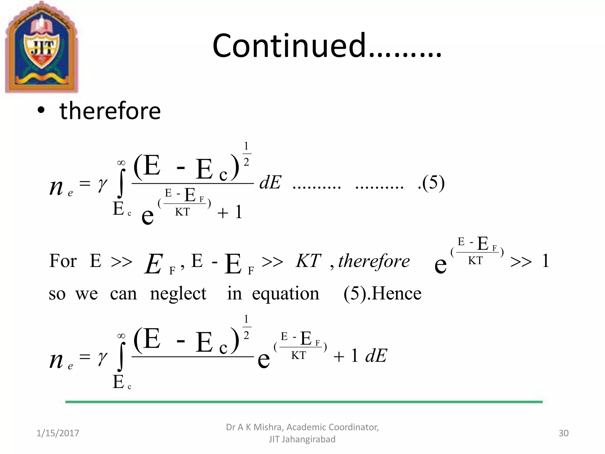 Continued………
• therefore
1/15/2017
Dr A K Mishra, Academic Coordinator,
JIT Jahangirabad
30








E
1
Ec
(5).Henceequationinneglectcanweso
1
E
,-E,EFor
.(5)....................
E 1
E
c
c
F
F
c
F
e
)E-(E
eE
e
)E-(E
)
KT
-E
(
2
1
)
KT
-E
(
FF
)
KT
-E
(
2
1
dE
thereforeKT
dE
n
E
n
e
e


 