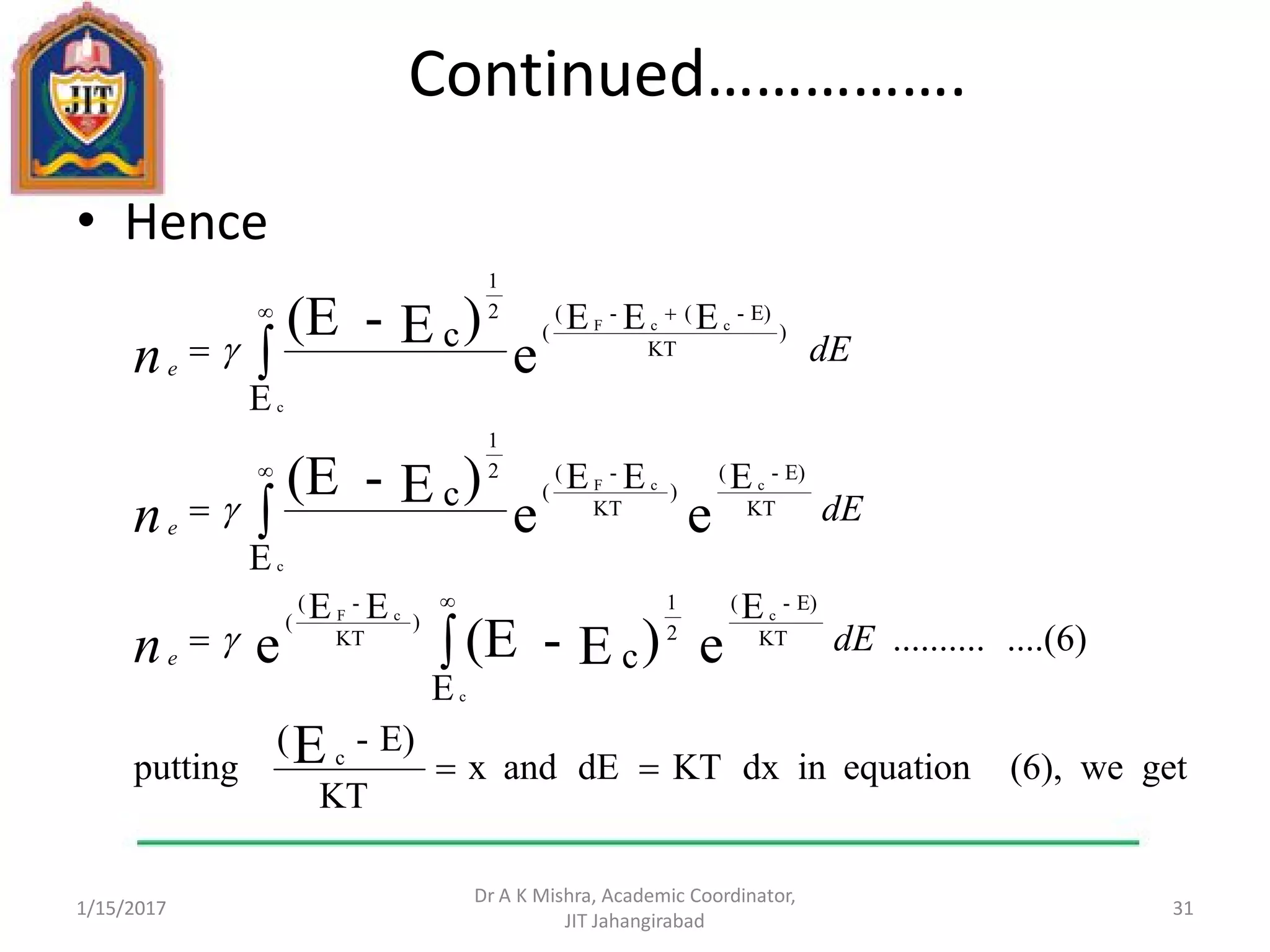 Continued…………….
• Hence
1/15/2017
Dr A K Mishra, Academic Coordinator,
JIT Jahangirabad
31
getwe(6),equationindxKTdEandx
KT
E)-(
putting
....(6)..........
E
E
c
EE
E
EEEc
E
EEEc
E
e)E-(Ee
ee
)E-(E
e
)E-(E
c
KT
E)-(
2
1
)
KT
-(
(
KT
E)-(
)
KT
-(
(
2
1
)
KT
E)-(-(
(
2
1
c
c
cF
c
ccF
c
ccF









 
dE
dE
dE
n
n
n
e
e
e



 