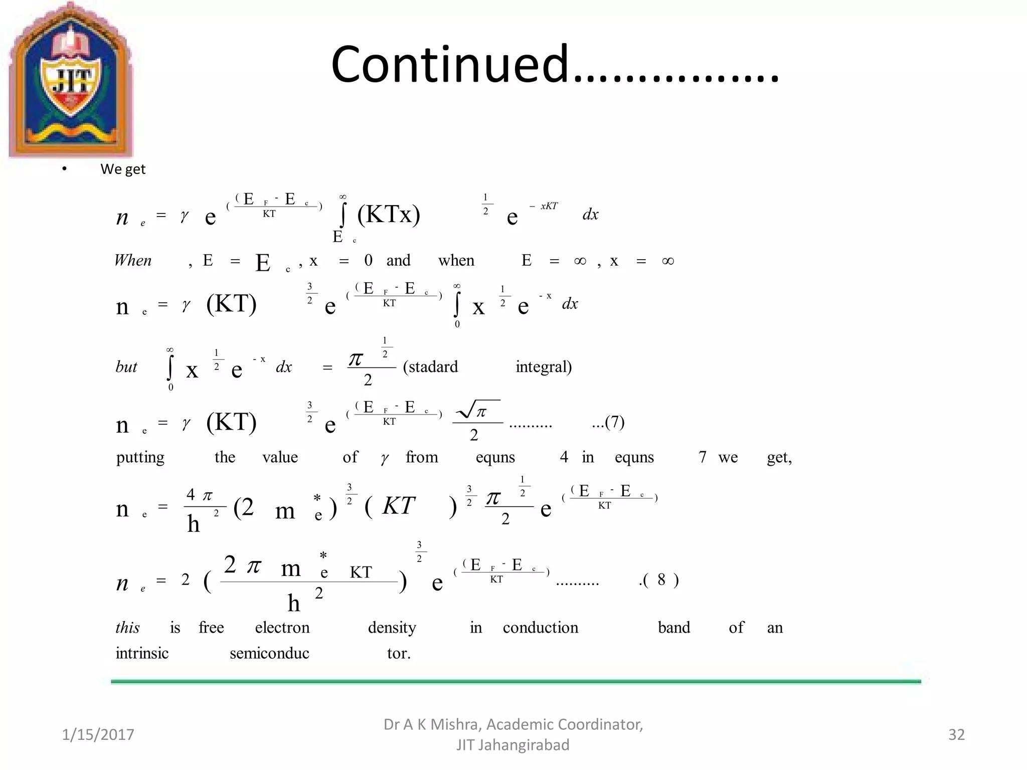 Continued…………….
• We get
1/15/2017
Dr A K Mishra, Academic Coordinator,
JIT Jahangirabad
32
tor.semiconducintrinsic
anofbandconductionindensityelectronfreeis
)8.(..........
EE
2
*
KTe2
EE
2
*
e
4
get,we7equnsin4equnsfromofvaluetheputting
...(7)..........
2
EE
integral)(stadard
2
EE
x,Ewhenand0x,E,
E
EE
e)
h
m2
(
e)()m(2
h
n
e(KT)n
ex
exe(KT)n
E
e(KTx)e
)
KT
-(
(
2
3
)
KT
-(
(2
1
2
3
2
3
2e
)
KT
-(
(
2
3
e
2
1
x-
0
2
1
x-
0
2
1
)
KT
-(
(
2
3
e
c
2
1
)
KT
-(
(
cF
cF
cF
cF
c
cF
this
dxbut
dx
When
dx
n
KT
n
e
xKT
e























 
