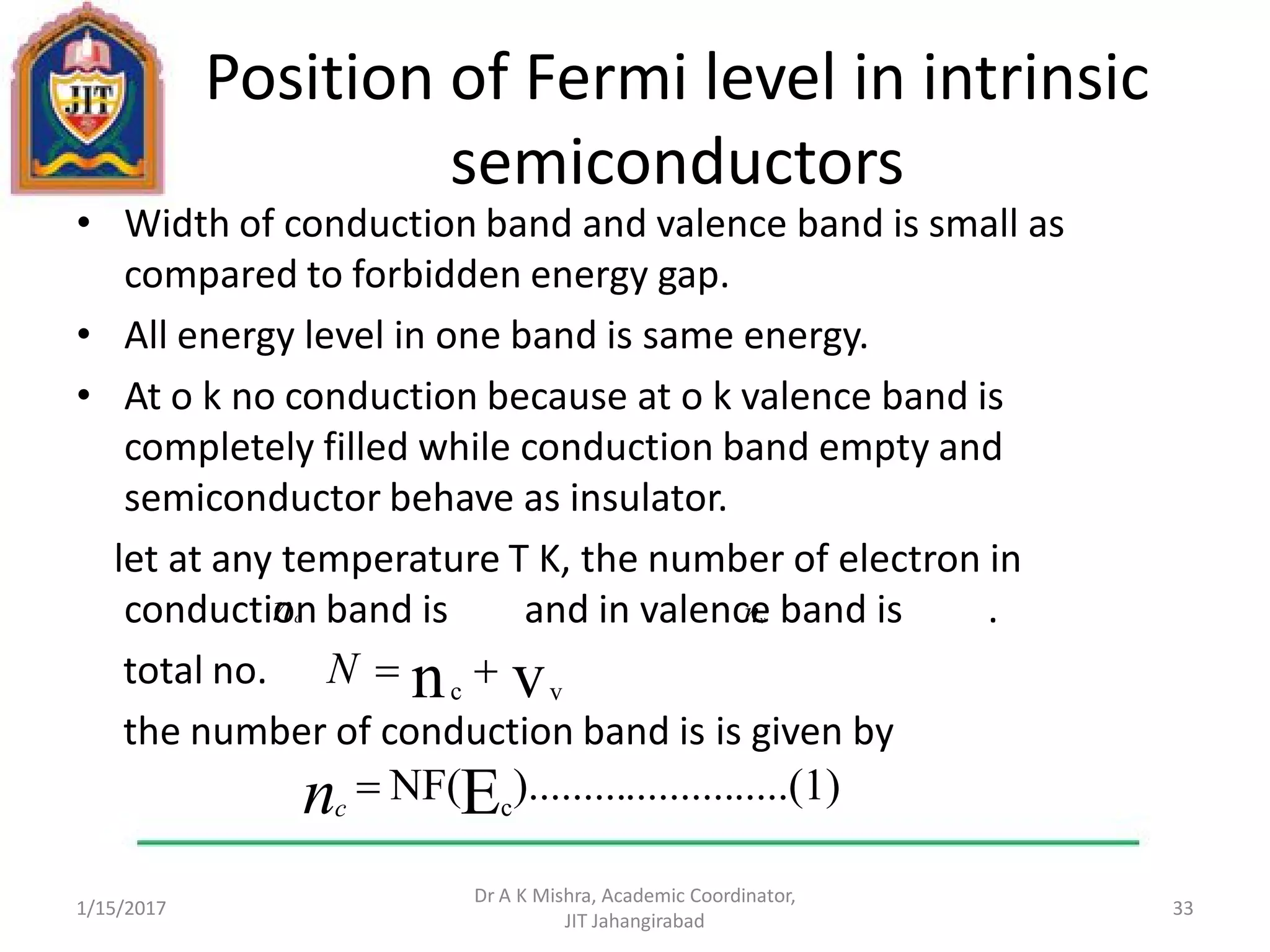 Position of Fermi level in intrinsic
semiconductors
• Width of conduction band and valence band is small as
compared to forbidden energy gap.
• All energy level in one band is same energy.
• At o k no conduction because at o k valence band is
completely filled while conduction band empty and
semiconductor behave as insulator.
let at any temperature T K, the number of electron in
conduction band is and in valence band is .
total no.
the number of conduction band is is given by
1/15/2017
Dr A K Mishra, Academic Coordinator,
JIT Jahangirabad
33
nc nv
.....(1)..........).........NF(Ec
nc
vn vc
N
 
