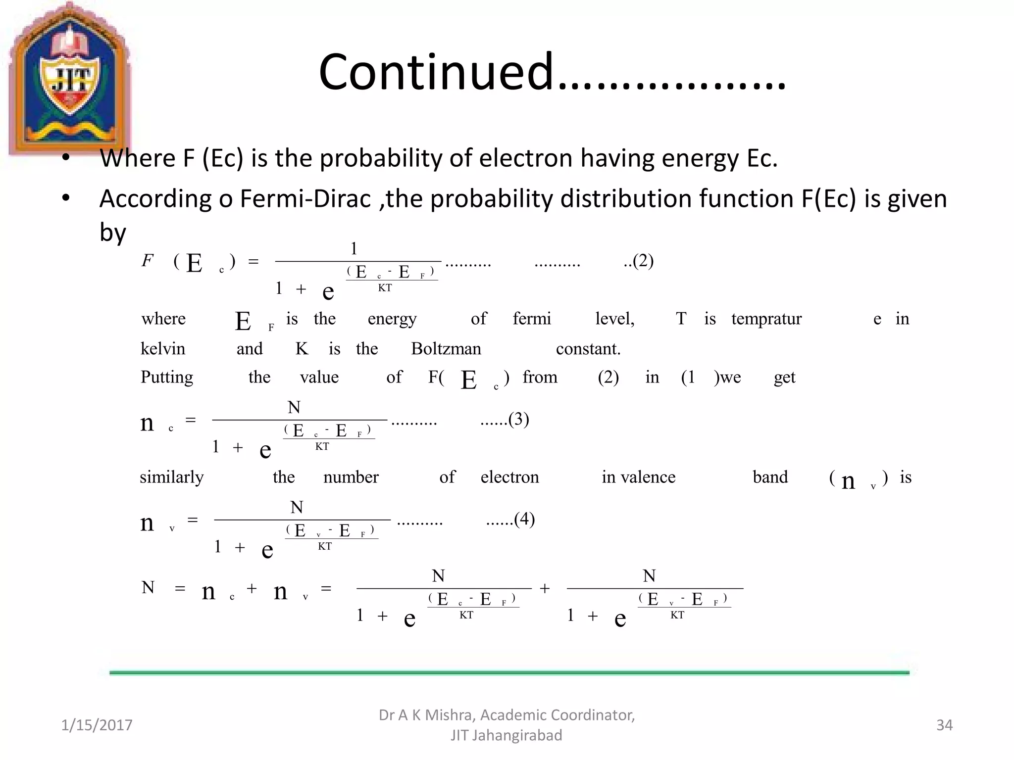 Continued………………
• Where F (Ec) is the probability of electron having energy Ec.
• According o Fermi-Dirac ,the probability distribution function F(Ec) is given
by
1/15/2017
Dr A K Mishra, Academic Coordinator,
JIT Jahangirabad
34
EE
1
N
EE
1
N
N
......(4)..........
EE
1
N
is)(bandin valenceelectronofnumberthesimilarly
......(3)..........
EE
1
N
get)we(1in(2)from)F(ofvaluethePutting
constant.BoltzmantheisKandkelvin
inetempraturisTlevel,fermiofenergytheiswhere
..(2)....................
EE
1
1
)(
ee
nn
e
n
n
e
n
E
E
e
E
KT
)-(
KT
)-(vc
KT
)-(v
v
KT
)-(c
c
F
KT
)-(c
FvFc
Fv
Fc
Fc









F
 