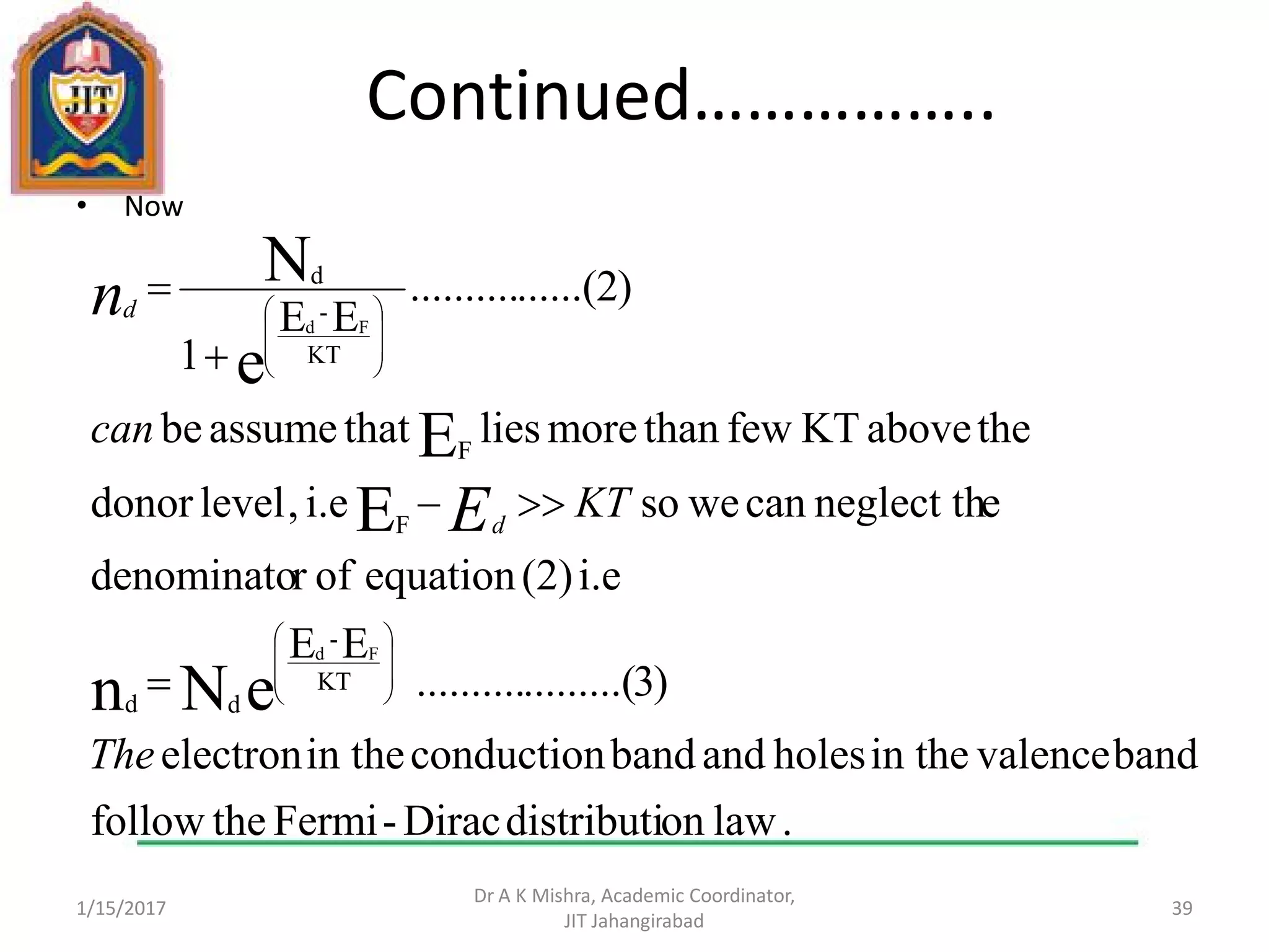Continued……………..
• Now
1/15/2017
Dr A K Mishra, Academic Coordinator,
JIT Jahangirabad
39
.lawondistributiDirac-Fermithefollow
bandvalencein theholesandbandconductionin theelectron
)3.........(..........
EE
i.e(2)equationofrdenominato
eneglect thcanwesoi.e,leveldonor
theaboveKTfewthanmoreliesthatassumebe
)2......(..........
EE
1
eNn
E
E
e
N
KT
-
dd
F
F
KT
-
d
Fd
Fd
The
KT
can
E
n
d
d




















 