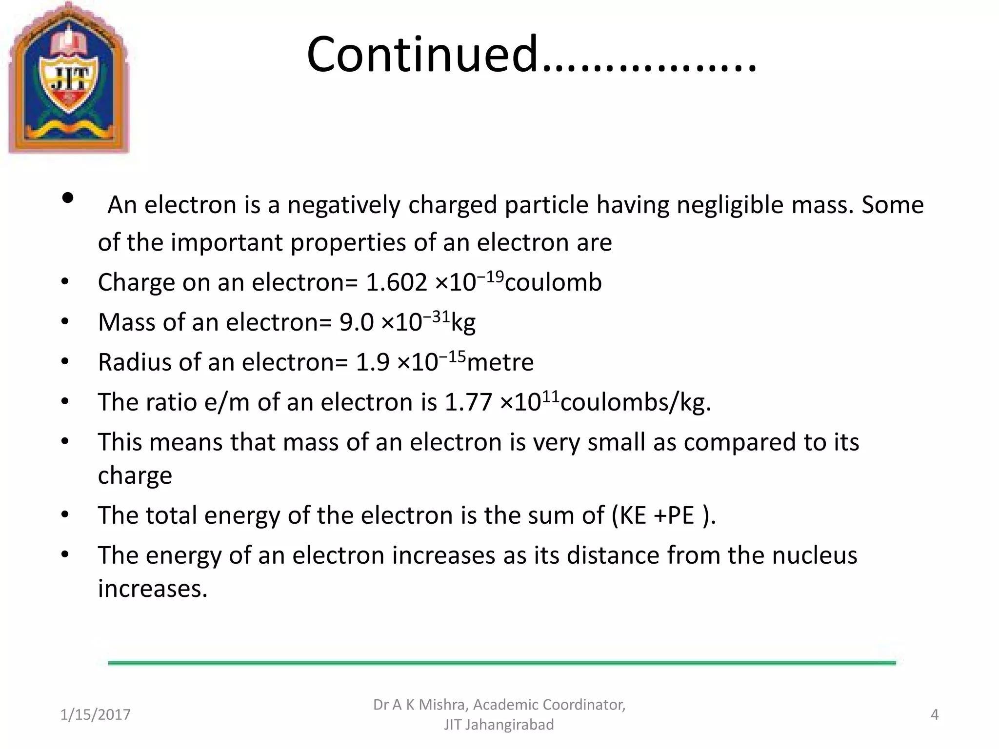 Continued……………..
• An electron is a negatively charged particle having negligible mass. Some
of the important properties of an electron are
• Charge on an electron= 1.602 ×10−19coulomb
• Mass of an electron= 9.0 ×10−31kg
• Radius of an electron= 1.9 ×10−15metre
• The ratio e/m of an electron is 1.77 ×1011coulombs/kg.
• This means that mass of an electron is very small as compared to its
charge
• The total energy of the electron is the sum of (KE +PE ).
• The energy of an electron increases as its distance from the nucleus
increases.
1/15/2017
Dr A K Mishra, Academic Coordinator,
JIT Jahangirabad
4
 