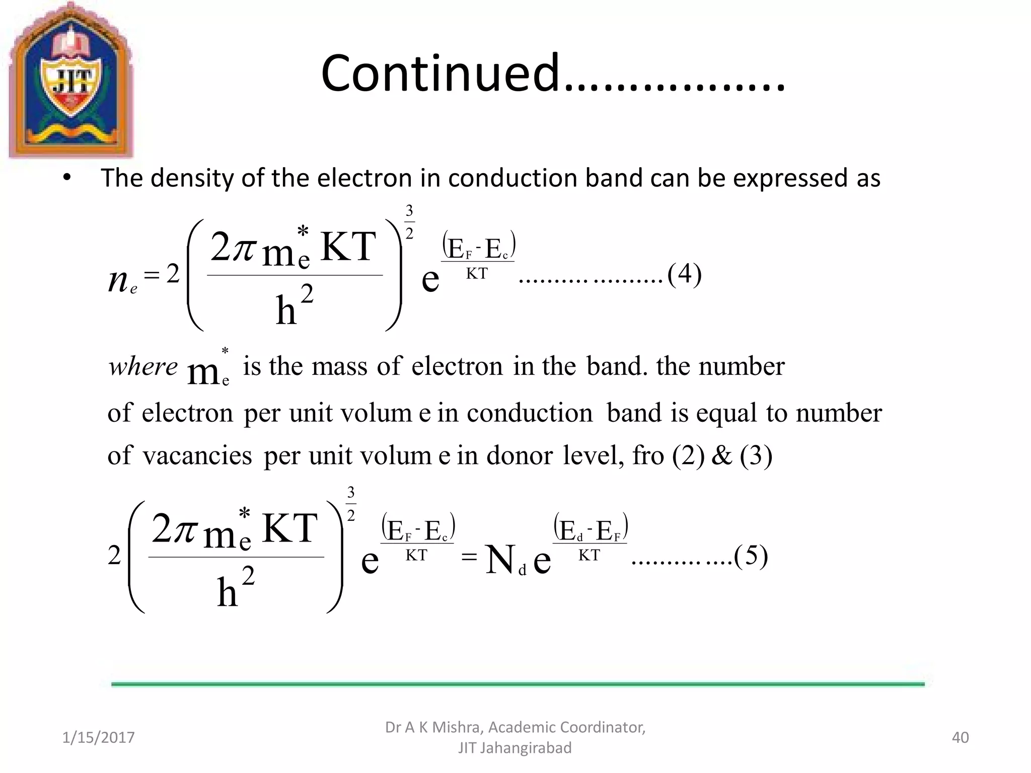 Continued……………..
• The density of the electron in conduction band can be expressed as
1/15/2017
Dr A K Mishra, Academic Coordinator,
JIT Jahangirabad
40
 
   
)5....(..........
EEEE
2
*
e2
(3)&(2)frolevel,donorineunit volumpervacanciesof
numbertoequalisbandconductionineunit volumperelectronof
numbertheband.in theelectronofmasstheis
)4(....................
EE
2
*
e2
eNe
h
KTm2
m
e
h
KTm2
KT
-
d
KT
-
2
3
*
e
KT
-
2
3
FdcF
cF
















where
ne
 