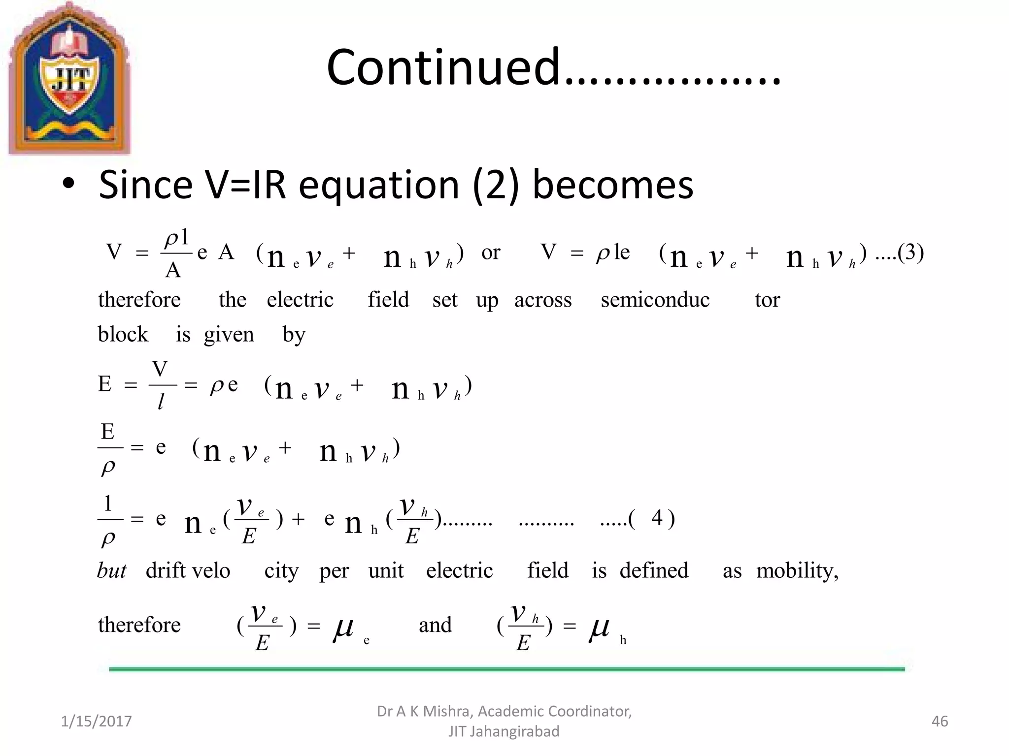 Continued……………..
• Since V=IR equation (2) becomes
1/15/2017
Dr A K Mishra, Academic Coordinator,
JIT Jahangirabad
46
)(and)(therefore
mobility,asdefinedisfieldelectricunitpercitydrift velo
)4.....(..........).........(e)(e
1
)(e
E
)(e
V
E
bygivenisblock
torsemiconducacrossupsetfieldelectricthetherefore
....(3))(leVor)(Ae
A
l
V
he
he
he
he
hehe
nn
nn
nn
nnnn











EE
but
EE
l
vv
vv
vv
vv
vvvv
he
he
he
he
hehe
 