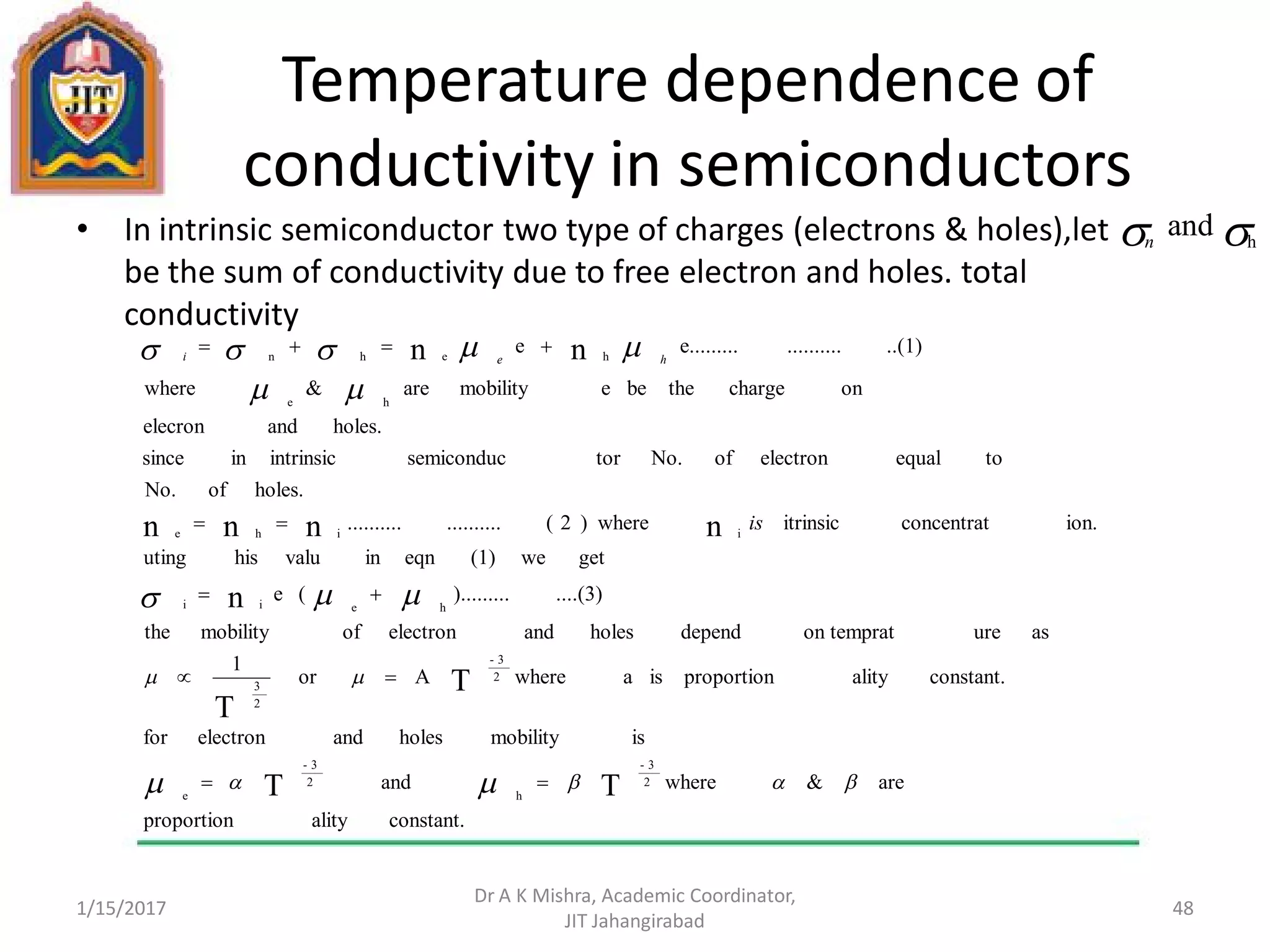 Temperature dependence of
conductivity in semiconductors
• In intrinsic semiconductor two type of charges (electrons & holes),let
be the sum of conductivity due to free electron and holes. total
conductivity
1/15/2017
Dr A K Mishra, Academic Coordinator,
JIT Jahangirabad
48
 h
andn
constant.alityproportion
are&whereand
ismobilityholesandelectronfor
constant.alityproportionisawhereAor
1
asureon tempratdependholesandelectronofmobilitythe
....(3)).........(e
getwe(1)eqninvaluhisuting
ion.concentratitrinsicwhere)2(....................
holes.ofNo.
toequalelectronofNo.torsemiconducintrinsicinsince
holes.andelecron
onchargethebeemobilityare&where
..(1)..........e.........e
TT
T
T
n
nnnn
nn
2
3-
h
2
3-
e
2
3-
2
3
heii
iihe
he
hehn











is
hei
 