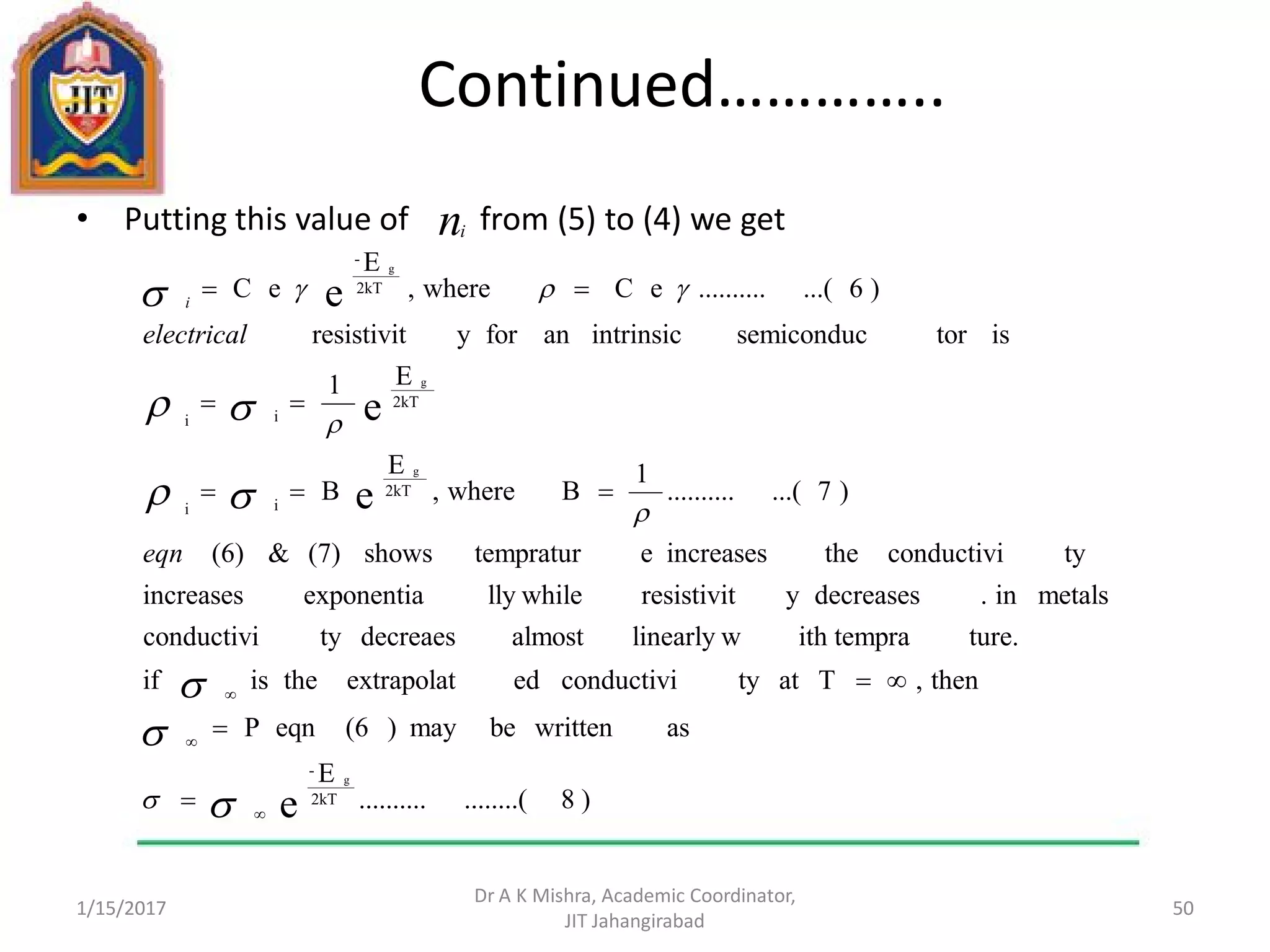 Continued…………..
• Putting this value of from (5) to (4) we get
1/15/2017
Dr A K Mishra, Academic Coordinator,
JIT Jahangirabad
50
ni
)8........(..........
E
aswrittenbemay)(6eqnP
then,Tattyconductiviedextrapolattheisif
ture.ith tempralinearly walmostdecreaestyconductivi
metalsin.decreasesyresistivitlly whileexponentiaincreases
tyconductivitheincreasesetempraturshows(7)&(6)
)7...(..........
1
Bwhere,
E
B
E1
istorsemiconducintrinsicanforyresistivit
)6...(..........eCwhere,
E
eC
e
e
e
e
2kT
-
2kT
ii
2kT
ii
2kT
-
g
g
g
g



















eqn
electrical
i
 