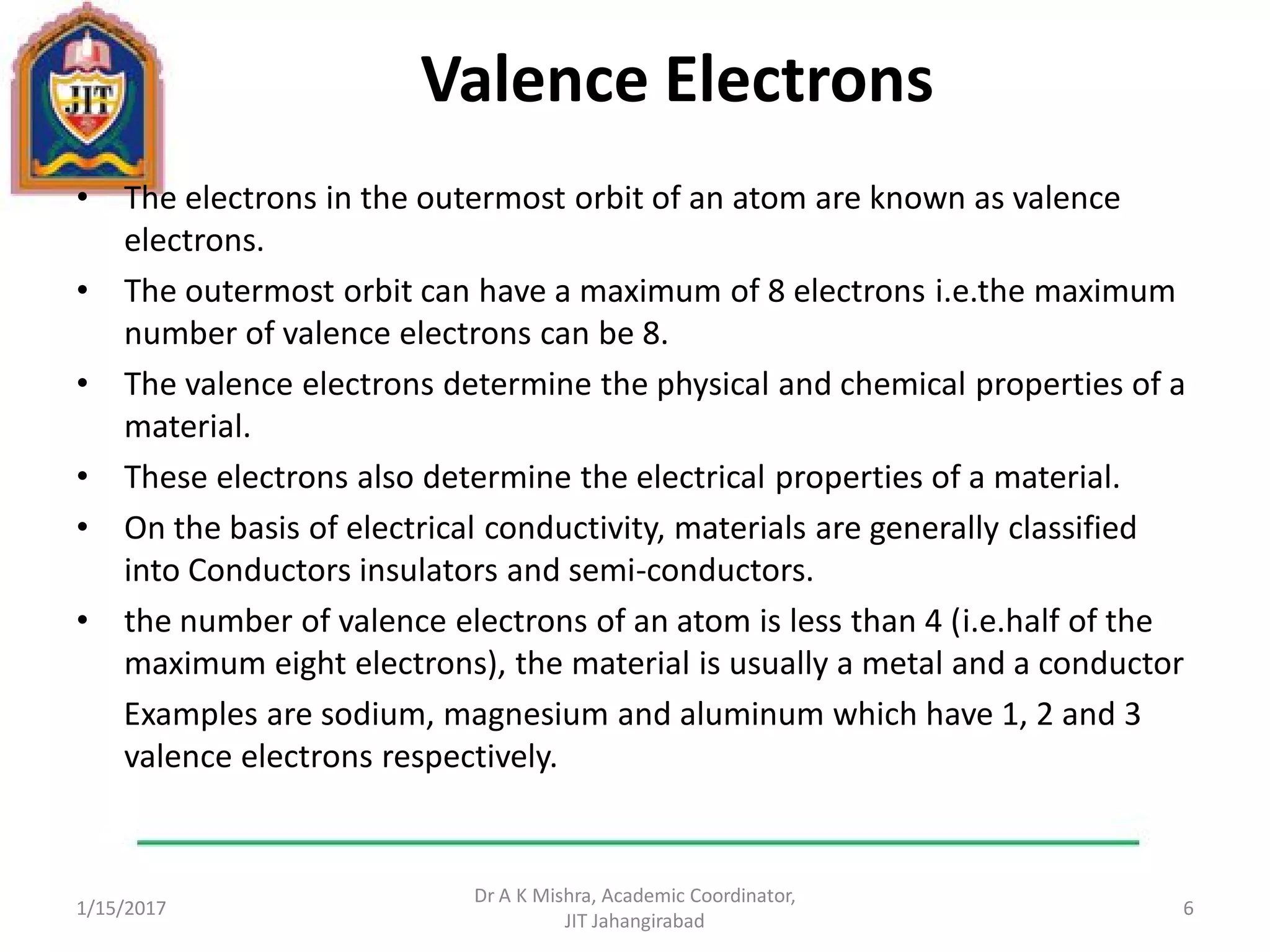 Valence Electrons
• The electrons in the outermost orbit of an atom are known as valence
electrons.
• The outermost orbit can have a maximum of 8 electrons i.e.the maximum
number of valence electrons can be 8.
• The valence electrons determine the physical and chemical properties of a
material.
• These electrons also determine the electrical properties of a material.
• On the basis of electrical conductivity, materials are generally classified
into Conductors insulators and semi-conductors.
• the number of valence electrons of an atom is less than 4 (i.e.half of the
maximum eight electrons), the material is usually a metal and a conductor
Examples are sodium, magnesium and aluminum which have 1, 2 and 3
valence electrons respectively.
1/15/2017
Dr A K Mishra, Academic Coordinator,
JIT Jahangirabad
6
 