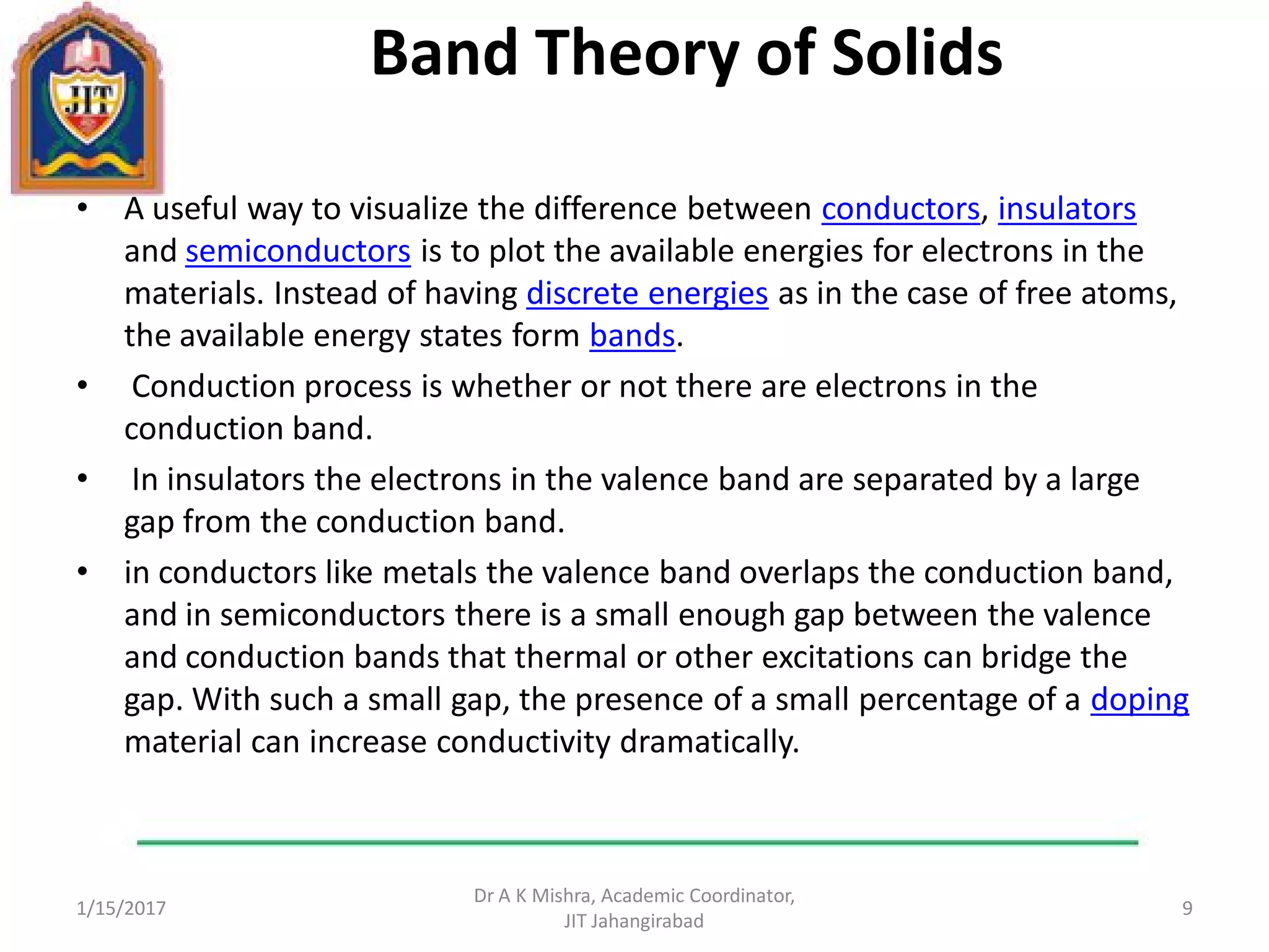 Band Theory of Solids
• A useful way to visualize the difference between conductors, insulators
and semiconductors is to plot the available energies for electrons in the
materials. Instead of having discrete energies as in the case of free atoms,
the available energy states form bands.
• Conduction process is whether or not there are electrons in the
conduction band.
• In insulators the electrons in the valence band are separated by a large
gap from the conduction band.
• in conductors like metals the valence band overlaps the conduction band,
and in semiconductors there is a small enough gap between the valence
and conduction bands that thermal or other excitations can bridge the
gap. With such a small gap, the presence of a small percentage of a doping
material can increase conductivity dramatically.
1/15/2017
Dr A K Mishra, Academic Coordinator,
JIT Jahangirabad
9
 