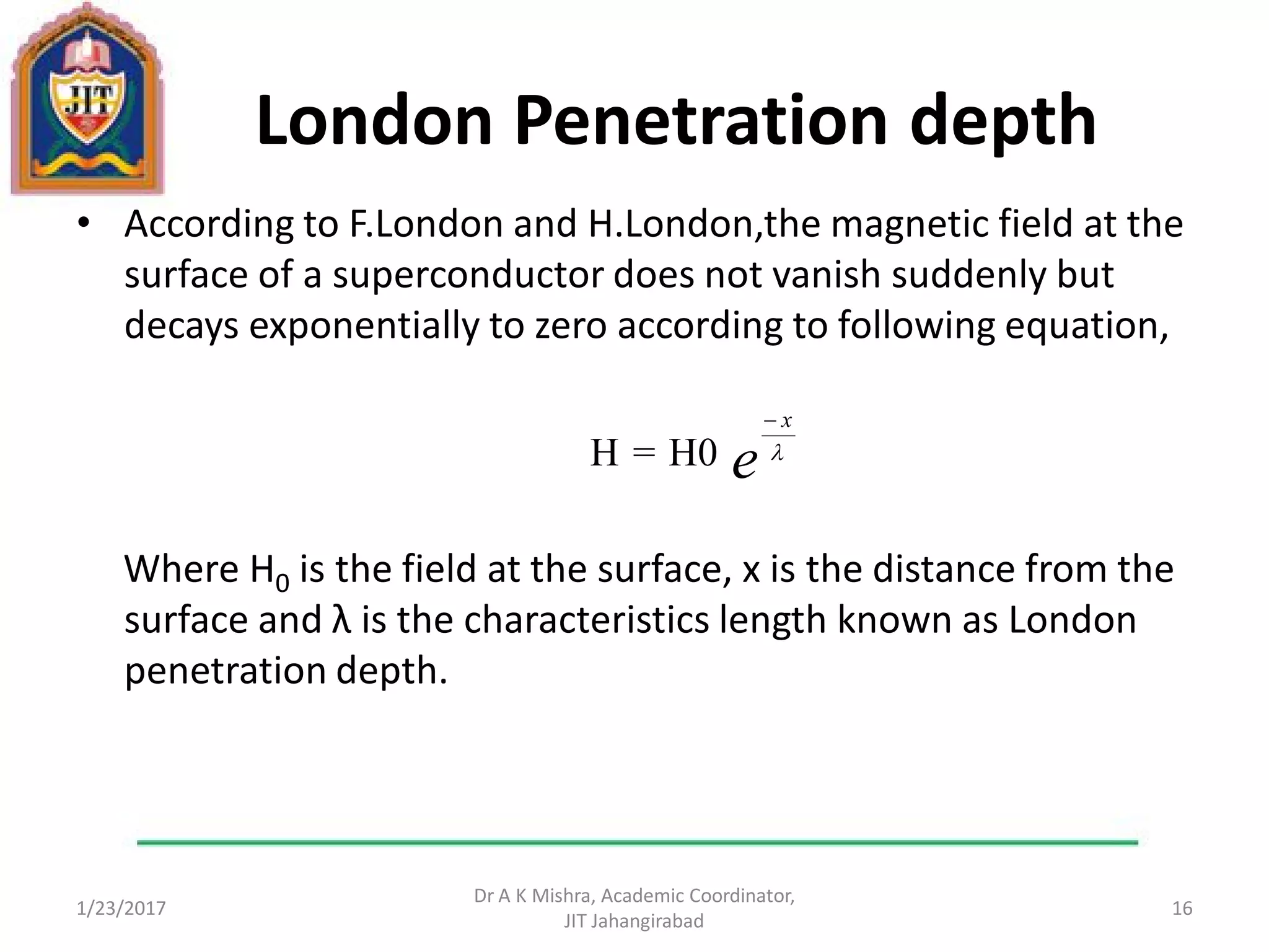 London Penetration depth
• According to F.London and H.London,the magnetic field at the
surface of a superconductor does not vanish suddenly but
decays exponentially to zero according to following equation,
Where H0 is the field at the surface, x is the distance from the
surface and λ is the characteristics length known as London
penetration depth.
1/23/2017
Dr A K Mishra, Academic Coordinator,
JIT Jahangirabad
16
e
x


H0=H
 