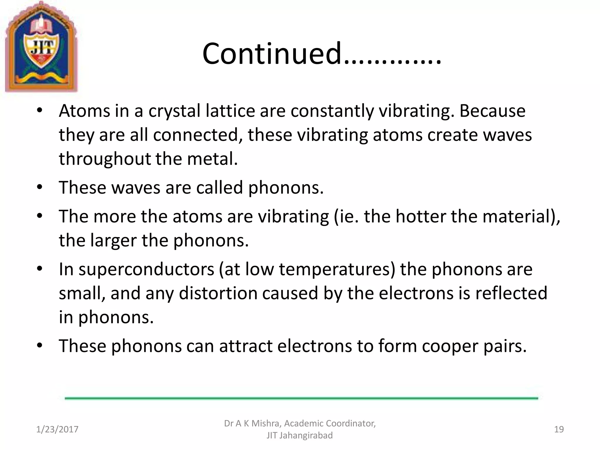 Continued………….
• Atoms in a crystal lattice are constantly vibrating. Because
they are all connected, these vibrating atoms create waves
throughout the metal.
• These waves are called phonons.
• The more the atoms are vibrating (ie. the hotter the material),
the larger the phonons.
• In superconductors (at low temperatures) the phonons are
small, and any distortion caused by the electrons is reflected
in phonons.
• These phonons can attract electrons to form cooper pairs.
1/23/2017
Dr A K Mishra, Academic Coordinator,
JIT Jahangirabad
19
 