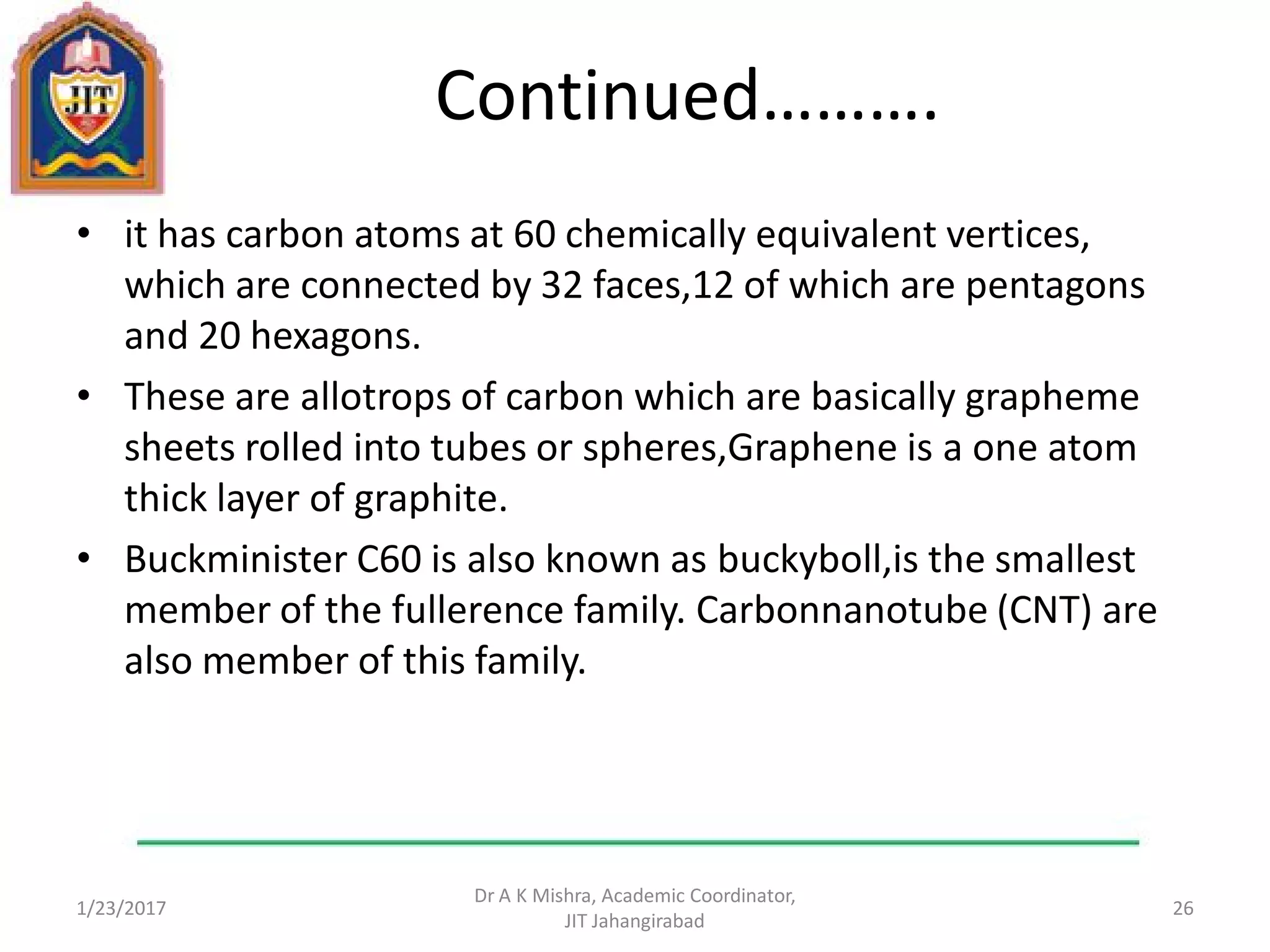 Continued……….
• it has carbon atoms at 60 chemically equivalent vertices,
which are connected by 32 faces,12 of which are pentagons
and 20 hexagons.
• These are allotrops of carbon which are basically grapheme
sheets rolled into tubes or spheres,Graphene is a one atom
thick layer of graphite.
• Buckminister C60 is also known as buckyboll,is the smallest
member of the fullerence family. Carbonnanotube (CNT) are
also member of this family.
1/23/2017
Dr A K Mishra, Academic Coordinator,
JIT Jahangirabad
26
 