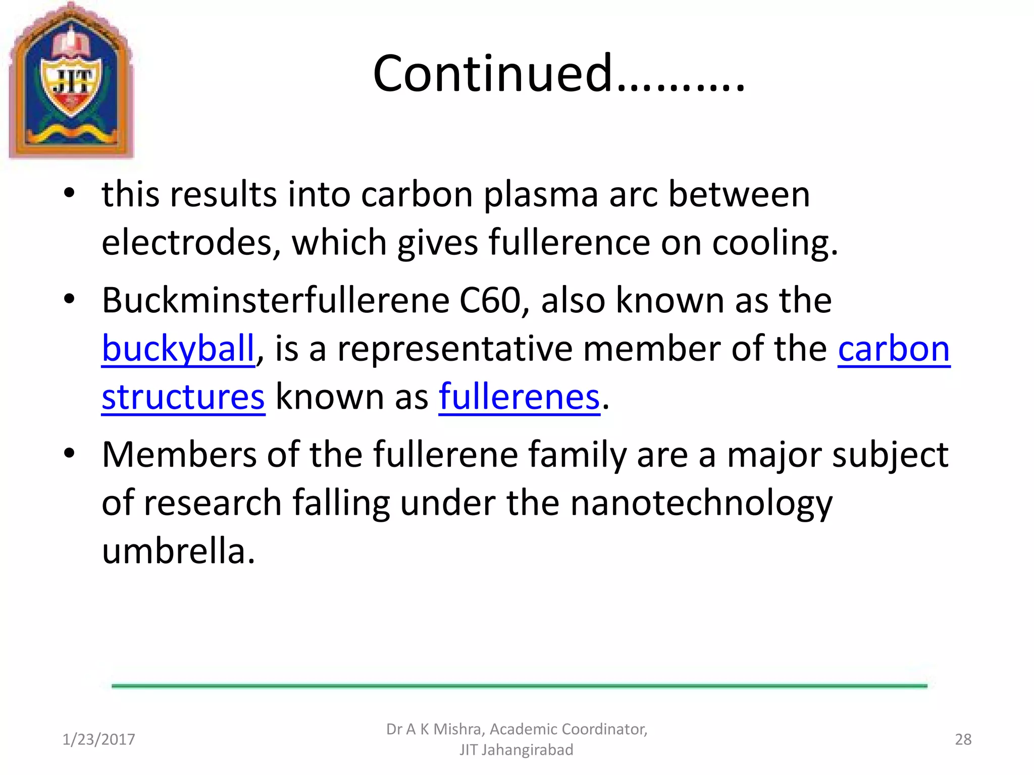 Continued……….
• this results into carbon plasma arc between
electrodes, which gives fullerence on cooling.
• Buckminsterfullerene C60, also known as the
buckyball, is a representative member of the carbon
structures known as fullerenes.
• Members of the fullerene family are a major subject
of research falling under the nanotechnology
umbrella.
1/23/2017
Dr A K Mishra, Academic Coordinator,
JIT Jahangirabad
28
 