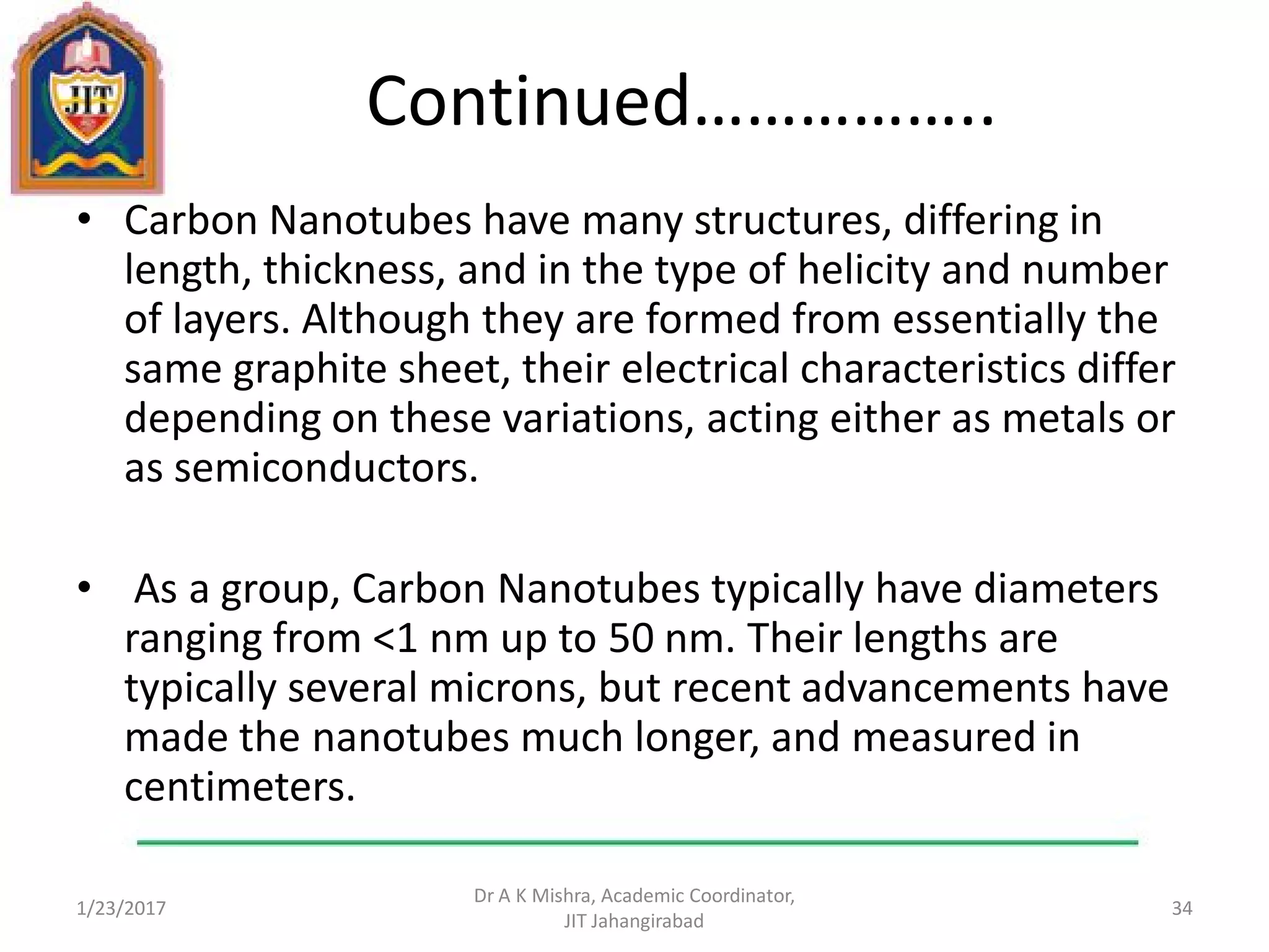 Continued……………..
• Carbon Nanotubes have many structures, differing in
length, thickness, and in the type of helicity and number
of layers. Although they are formed from essentially the
same graphite sheet, their electrical characteristics differ
depending on these variations, acting either as metals or
as semiconductors.
• As a group, Carbon Nanotubes typically have diameters
ranging from <1 nm up to 50 nm. Their lengths are
typically several microns, but recent advancements have
made the nanotubes much longer, and measured in
centimeters.
1/23/2017
Dr A K Mishra, Academic Coordinator,
JIT Jahangirabad
34
 