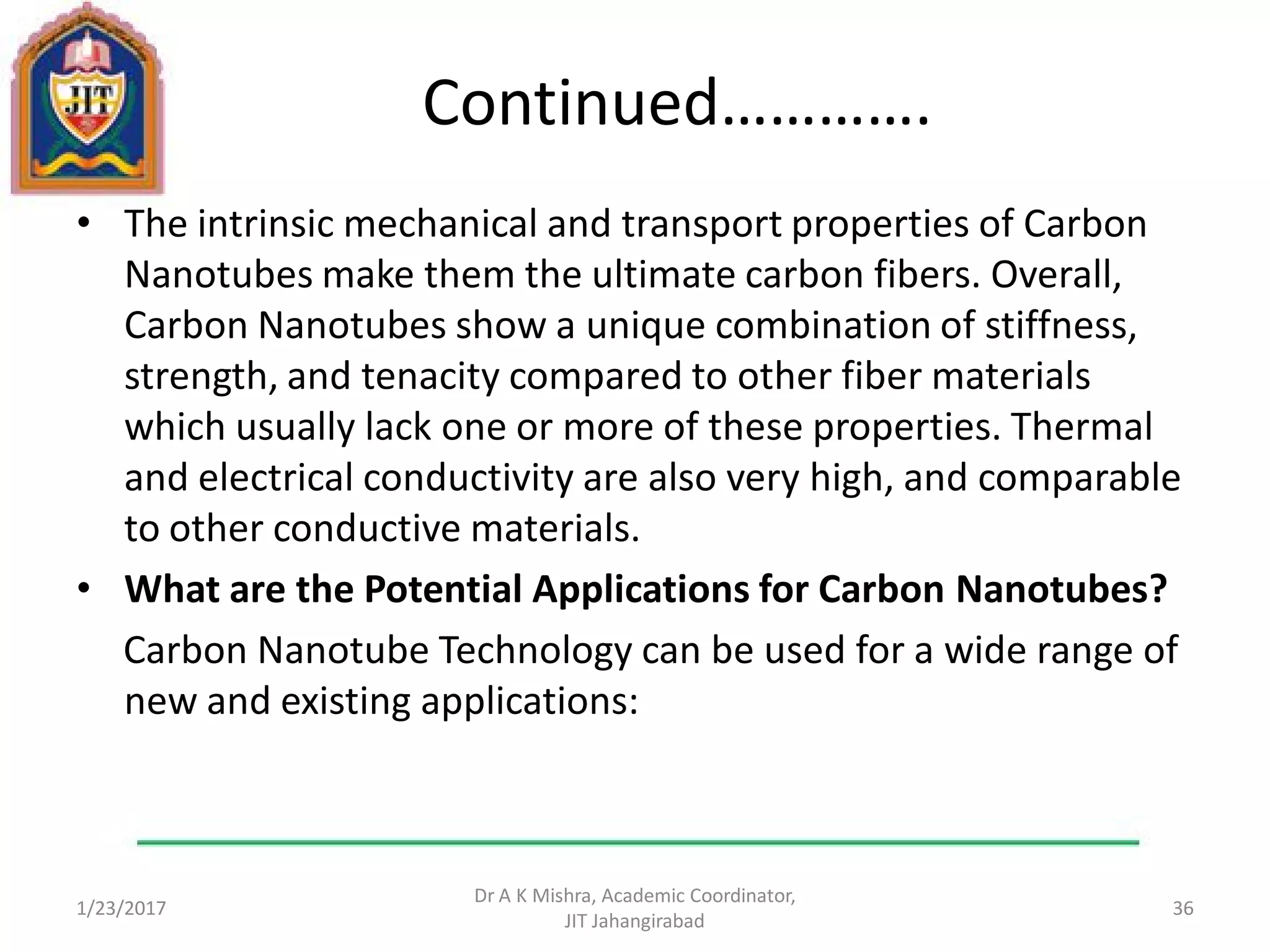Continued………….
• The intrinsic mechanical and transport properties of Carbon
Nanotubes make them the ultimate carbon fibers. Overall,
Carbon Nanotubes show a unique combination of stiffness,
strength, and tenacity compared to other fiber materials
which usually lack one or more of these properties. Thermal
and electrical conductivity are also very high, and comparable
to other conductive materials.
• What are the Potential Applications for Carbon Nanotubes?
Carbon Nanotube Technology can be used for a wide range of
new and existing applications:
1/23/2017
Dr A K Mishra, Academic Coordinator,
JIT Jahangirabad
36
 
