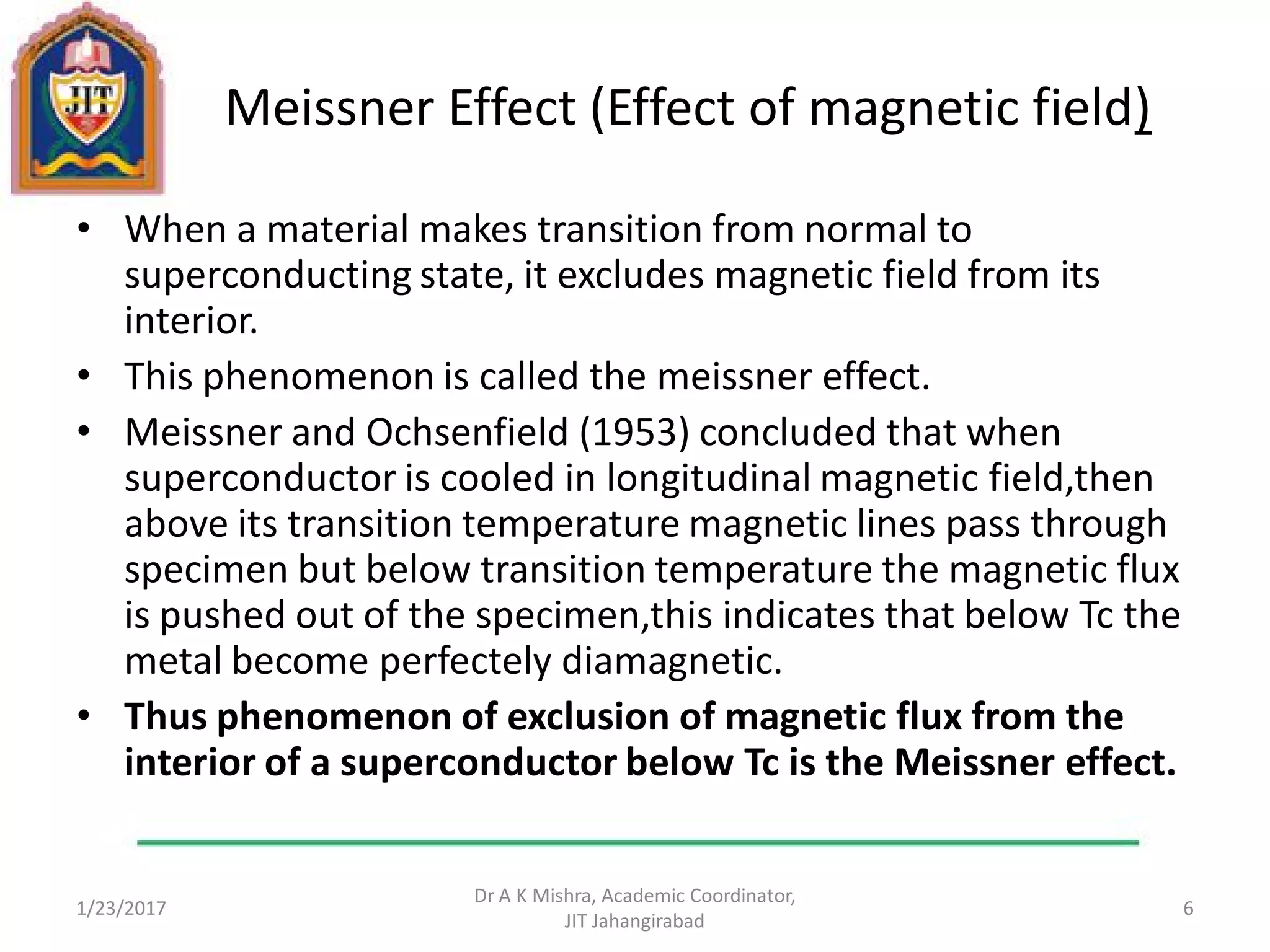 Meissner Effect (Effect of magnetic field)
• When a material makes transition from normal to
superconducting state, it excludes magnetic field from its
interior.
• This phenomenon is called the meissner effect.
• Meissner and Ochsenfield (1953) concluded that when
superconductor is cooled in longitudinal magnetic field,then
above its transition temperature magnetic lines pass through
specimen but below transition temperature the magnetic flux
is pushed out of the specimen,this indicates that below Tc the
metal become perfectely diamagnetic.
• Thus phenomenon of exclusion of magnetic flux from the
interior of a superconductor below Tc is the Meissner effect.
1/23/2017
Dr A K Mishra, Academic Coordinator,
JIT Jahangirabad
6
 