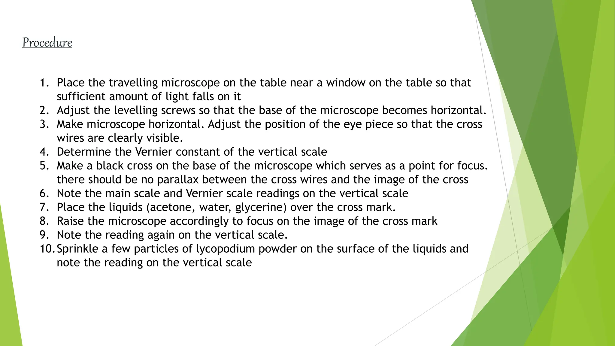 1. Place the travelling microscope on the table near a window on the table so that
sufficient amount of light falls on it
2. Adjust the levelling screws so that the base of the microscope becomes horizontal.
3. Make microscope horizontal. Adjust the position of the eye piece so that the cross
wires are clearly visible.
4. Determine the Vernier constant of the vertical scale
5. Make a black cross on the base of the microscope which serves as a point for focus.
there should be no parallax between the cross wires and the image of the cross
6. Note the main scale and Vernier scale readings on the vertical scale
7. Place the liquids (acetone, water, glycerine) over the cross mark.
8. Raise the microscope accordingly to focus on the image of the cross mark
9. Note the reading again on the vertical scale.
10.Sprinkle a few particles of lycopodium powder on the surface of the liquids and
note the reading on the vertical scale
Procedure
 