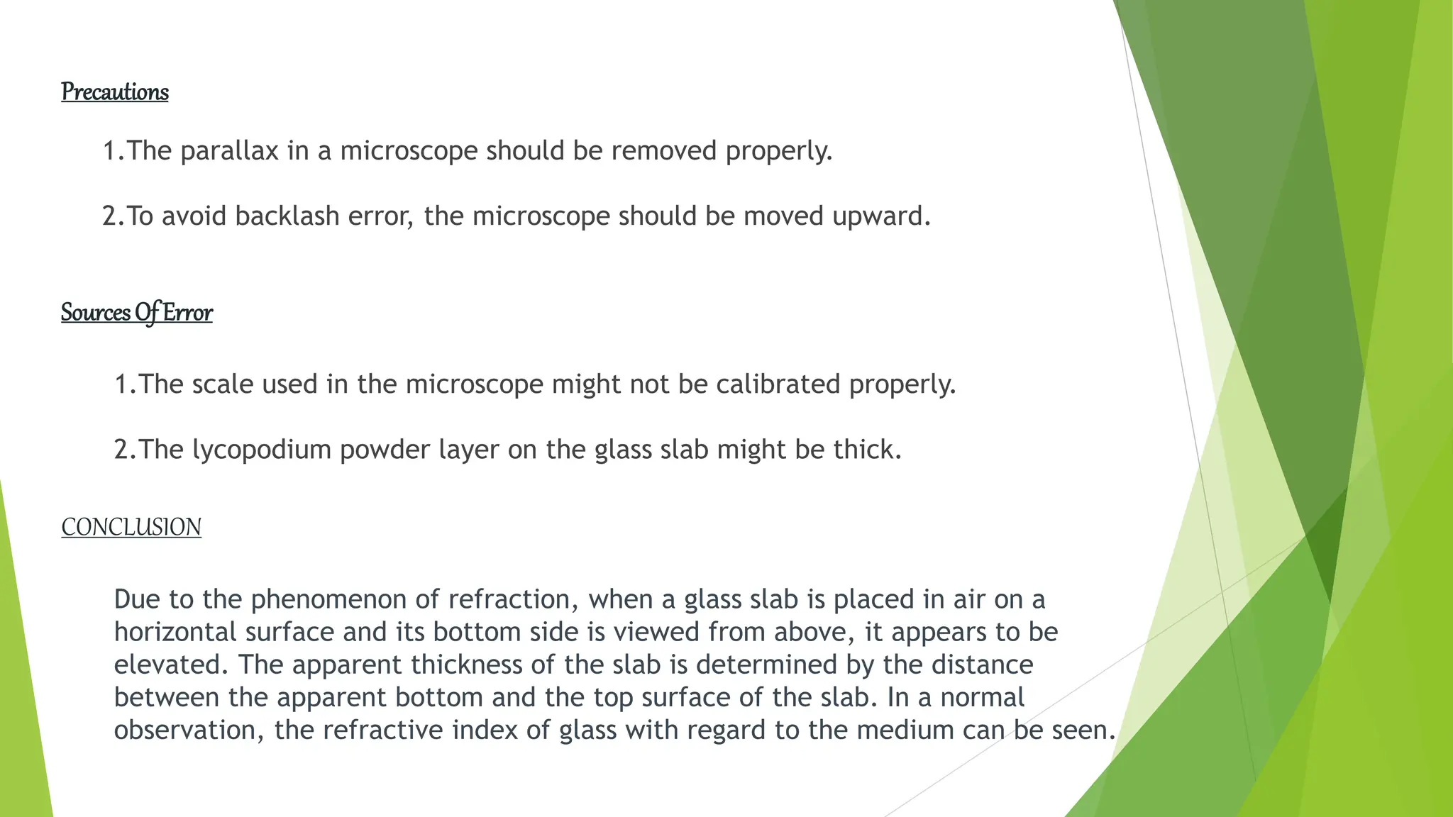 Precautions
1.The parallax in a microscope should be removed properly.
2.To avoid backlash error, the microscope should be moved upward.
SourcesOf Error
1.The scale used in the microscope might not be calibrated properly.
2.The lycopodium powder layer on the glass slab might be thick.
Due to the phenomenon of refraction, when a glass slab is placed in air on a
horizontal surface and its bottom side is viewed from above, it appears to be
elevated. The apparent thickness of the slab is determined by the distance
between the apparent bottom and the top surface of the slab. In a normal
observation, the refractive index of glass with regard to the medium can be seen.
CONCLUSION
 