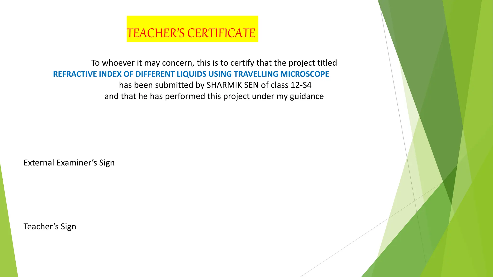 External Examiner’s Sign
Teacher’s Sign
TEACHER’S CERTIFICATE
To whoever it may concern, this is to certify that the project titled
REFRACTIVE INDEX OF DIFFERENT LIQUIDS USING TRAVELLING MICROSCOPE
has been submitted by SHARMIK SEN of class 12-S4
and that he has performed this project under my guidance
 