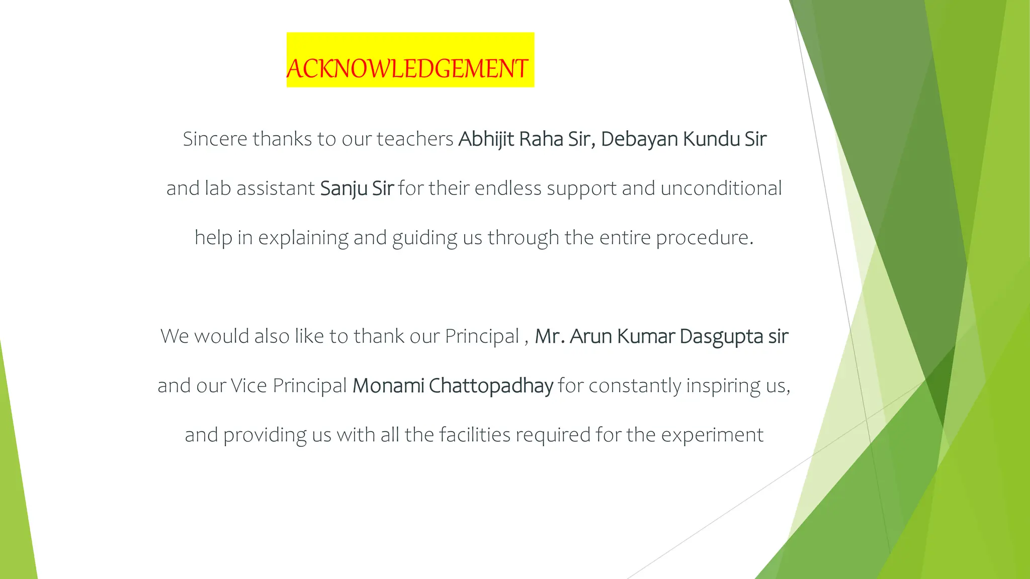 Sincere thanks to our teachers Abhijit Raha Sir, Debayan Kundu Sir
and lab assistant Sanju Sir for their endless support and unconditional
help in explaining and guiding us through the entire procedure.
We would also like to thank our Principal , Mr. Arun Kumar Dasgupta sir
and our Vice Principal Monami Chattopadhay for constantly inspiring us,
and providing us with all the facilities required for the experiment
ACKNOWLEDGEMENT
 