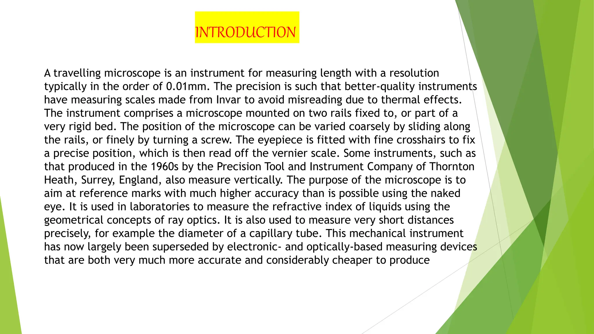 A travelling microscope is an instrument for measuring length with a resolution
typically in the order of 0.01mm. The precision is such that better-quality instruments
have measuring scales made from Invar to avoid misreading due to thermal effects.
The instrument comprises a microscope mounted on two rails fixed to, or part of a
very rigid bed. The position of the microscope can be varied coarsely by sliding along
the rails, or finely by turning a screw. The eyepiece is fitted with fine crosshairs to fix
a precise position, which is then read off the vernier scale. Some instruments, such as
that produced in the 1960s by the Precision Tool and Instrument Company of Thornton
Heath, Surrey, England, also measure vertically. The purpose of the microscope is to
aim at reference marks with much higher accuracy than is possible using the naked
eye. It is used in laboratories to measure the refractive index of liquids using the
geometrical concepts of ray optics. It is also used to measure very short distances
precisely, for example the diameter of a capillary tube. This mechanical instrument
has now largely been superseded by electronic- and optically-based measuring devices
that are both very much more accurate and considerably cheaper to produce
INTRODUCTION
 