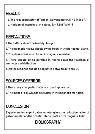 lOMoAR cPSD|24851617
12
RESULT:
1. The reduction factor of Tangent Galvanometer, K = 0.19682 A
2. Horizontal intensity at the place, Bh= 7.6867 x 10-5
T
PRECAUTIONS:
1. The battery should be freshly charged.
2. The magnetic needle should swing freely in the horizontal plane.
3. The plane of coil must be set in magnetic meridian.
4. There should be no parallax in noting down the readings of
ammeter and deflection.
5. All the readings should be adjusted between 30o
and 60o
.
SOURCES OF ERROR:
1. There may a magnetic material around apparatus.
2. The plane of coil will not be exactly in the magnetic meridian.
CONCLUSION:
Experiment in tangent galvanometer gives the reduction factor of
galvanometer and horizontal intensity of Earth’s magnetic field.
BIBLIOGRAPHY
 