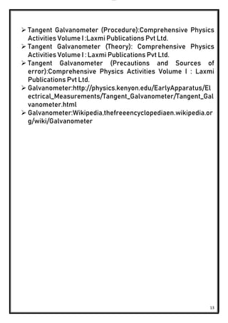 lOMoAR cPSD|24851617
13
 Tangent Galvanometer (Procedure):Comprehensive Physics
Activities Volume I :Laxmi Publications Pvt Ltd.
 Tangent Galvanometer (Theory): Comprehensive Physics
Activities Volume I : Laxmi Publications Pvt Ltd.
 Tangent Galvanometer (Precautions and Sources of
error):Comprehensive Physics Activities Volume I : Laxmi
Publications Pvt Ltd.
 Galvanometer:http://physics.kenyon.edu/EarlyApparatus/El
ectrical_Measurements/Tangent_Galvanometer/Tangent_Gal
vanometer.html
 Galvanometer:Wikipedia,thefreeencyclopediaen.wikipedia.or
g/wiki/Galvanometer
 