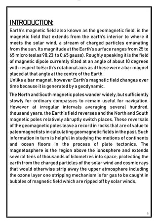 lOMoAR cPSD|24851617
3
INTRODUCTION:
Earth’s magnetic field also known as the geomagnetic field, is the
magnetic field that extends from the earth’s interior to where it
meets the solar wind, a stream of charged particles emanating
from the sun. Its magnitudeatthe Earth’ssurface ranges from25 to
65 micro teslas 90.23 to 0.65 gauss). Roughly speaking it is the field
of magnetic dipole currently tilted at an angle of about 10 degrees
with respect toEarth’s rotational axis as if these were a bar magnet
placed at that angle at the centre of the Earth.
Unlike a bar magnet, however Earth’s magnetic field changes over
time because it is generated by a geodynamic.
The North andSouth magnetic poles wanderwidely, but sufficiently
slowly for ordinary compasses to remain useful for navigation.
However at irregular intervals averaging several hundred,
thousand years, the Earth’s field reverses and the North and South
magnetic poles relatively abruptly switch places. These reversals
of the geomagnetic poles leave a record in rocks that are of value to
paleomagnetists in calculatinggeomagneticfields in the past.Such
information in turn is helpful in studying the motions of continents
and ocean floors in the process of plate tectonics. The
magnetosphere is the region above the ionosphere and extends
several tens of thousands of kilometres into space, protecting the
earth from the charged particles of the solar wind and cosmic rays
that would otherwise strip away the upper atmosphere including
the ozone layer one stripping mechanism is for gas to be caught in
bubbles of magnetic field which are ripped off by solar winds.
 