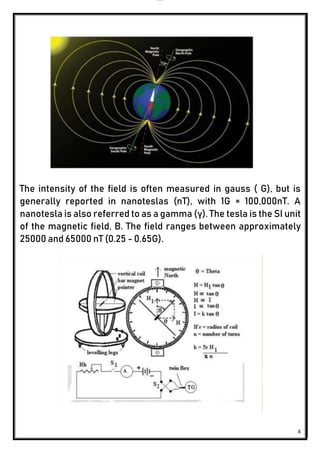 lOMoAR cPSD|24851617
4
The intensity of the field is often measured in gauss ( G), but is
generally reported in nanoteslas (nT), with 1G = 100,000nT. A
nanotesla is also referred to as a gamma (γ). The tesla is the SI unit
of the magnetic field, B. The field ranges between approximately
25000 and 65000 nT (0.25 - 0.65G).
 