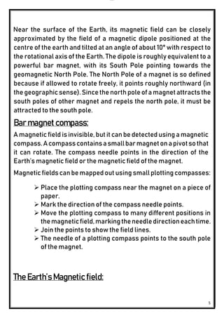 lOMoAR cPSD|24851617
5
Near the surface of the Earth, its magnetic field can be closely
approximated by the field of a magnetic dipole positioned at the
centre of the earth and tilted at an angle of about 10° with respect to
the rotational axis of the Earth. The dipole is roughly equivalent to a
powerful bar magnet, with its South Pole pointing towards the
geomagnetic North Pole. The North Pole of a magnet is so defined
because if allowed to rotate freely, it points roughly northward (in
thegeographicsense).Sincethenorthpoleofamagnetattractsthe
south poles of other magnet and repels the north pole, it must be
attracted to the south pole.
Bar magnet compass:
A magnetic field is invisible,but it can be detected using a magnetic
compass.Acompasscontainsasmallbarmagnetonapivotsothat
it can rotate. The compass needle points in the direction of the
Earth’s magnetic field or the magnetic field of the magnet.
Magneticfieldscanbe mappedout using smallplottingcompasses:
 Place the plotting compass near the magnet on a piece of
paper.
 Mark the direction of the compass needle points.
 Move the plotting compass to many different positions in
themagneticfield,markingtheneedledirectioneachtime.
 Join the points to show the field lines.
 The needle of a plotting compass points to the south pole
of the magnet.
The Earth’s Magnetic field:
 