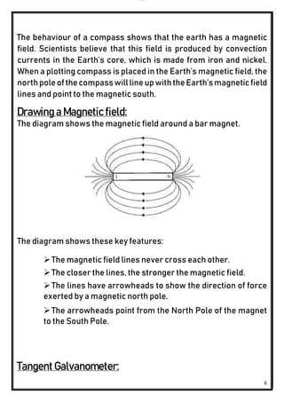 lOMoAR cPSD|24851617
6
The behaviour of a compass shows that the earth has a magnetic
field. Scientists believe that this field is produced by convection
currents in the Earth’s core, which is made from iron and nickel.
When a plotting compass is placed in the Earth’s magnetic field, the
northpoleofthecompasswilllineupwiththeEarth’smagneticfield
lines and point to the magnetic south.
Drawing a Magnetic field:
The diagram shows the magnetic field around a bar magnet.
The diagram shows these key features:
The magnetic field lines never cross each other.
The closer the lines, the stronger the magnetic field.
The lines have arrowheads to show the direction of force
exerted by a magnetic north pole.
The arrowheads point from the North Pole of the magnet
to the South Pole.
Tangent Galvanometer:
 