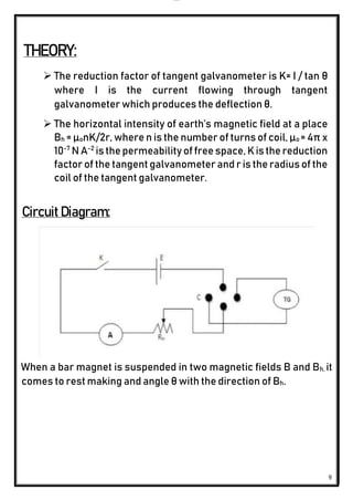 lOMoAR cPSD|24851617
9
THEORY:
 The reduction factor of tangent galvanometer is K= I / tan θ
where I is the current flowing through tangent
galvanometer which produces the deflection θ.
 The horizontal intensity of earth’s magnetic field at a place
Bh = µonK/2r, where n is the number of turns of coil, µo = 4π x
10-7
N A-2
isthepermeability of free space,Kisthe reduction
factor of the tangent galvanometer and r is the radius of the
coil of the tangent galvanometer.
Circuit Diagram:
When a bar magnet is suspended in two magnetic fields B and Bh, it
comes to rest making and angle θ with the direction of Bh.
 