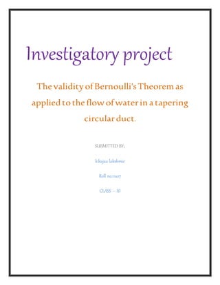 Investigatory project
ThevalidityofBernoulli'sTheoremas
appliedtotheflowofwaterin atapering
circularduct.
SUBMITTED BY;
k.kajaa lakshmie
Roll no.11ao7
CLASS – XI
 