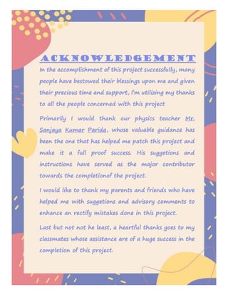 Acknowledgement
In the accomplishment of this project successfully, many
people have bestowed their blessings upon me and given
their precious time and support, I’m utilizing my thanks
to all the people concerned with this project
Primarily I would thank our physics teacher Mr.
Sanjaya Kumar Parida, whose valuable guidance has
been the one that has helped me patch this project and
make it a full proof success. His suggetions and
instructions have served as the major contributor
towards the completionof the project.
I would like to thank my parents and friends who have
helped me with suggetions and advisory comments to
enhance an rectify mistakes done in this project.
Last but not not he least, a heartful thanks goes to my
classmates whose assistance are of a huge success in the
completion of this project.
 