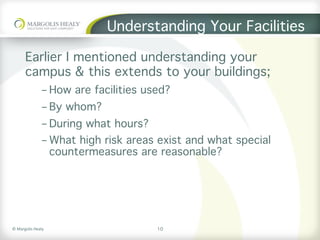 ©	Margolis	Healy	
Understanding Your Facilities
Earlier I mentioned understanding your
campus & this extends to your buildings;
- How are facilities used?
- By whom?
- During what hours?
- What high risk areas exist and what special
countermeasures are reasonable?
10
 