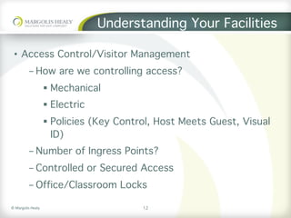 ©	Margolis	Healy	
Understanding Your Facilities
•  Access Control/Visitor Management
- How are we controlling access?
§  Mechanical
§  Electric
§  Policies (Key Control, Host Meets Guest, Visual
ID)
- Number of Ingress Points?
- Controlled or Secured Access
- Office/Classroom Locks
12
 