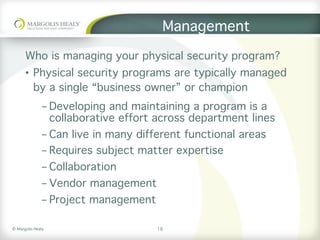 ©	Margolis	Healy	
Management
Who is managing your physical security program?
•  Physical security programs are typically managed
by a single “business owner” or champion
- Developing and maintaining a program is a
collaborative effort across department lines
- Can live in many different functional areas
- Requires subject matter expertise
- Collaboration
- Vendor management
- Project management
16
 